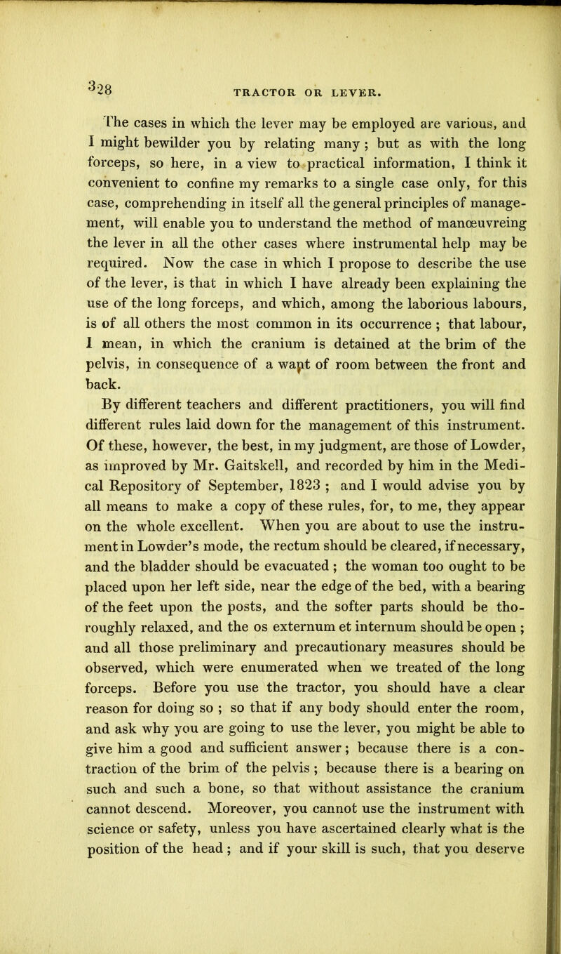 TRACTOR OR LEVER. The cases in which the lever may be employed are various, and I might bewilder you by relating many ; but as with the long forceps, so here, in a view to practical information, I think it convenient to confine my remarks to a single case only, for this case, comprehending in itself all the general principles of manage- ment, will enable you to understand the method of manoeuvreing the lever in all the other cases where instrumental help may be required. Now the case in which I propose to describe the use of the lever, is that in which I have already been explaining the use of the long forceps, and which, among the laborious labours, is of all others the most common in its occurrence ; that labour, I mean, in which the cranium is detained at the brim of the pelvis, in consequence of a wapt of room between the front and back. By different teachers and different practitioners, you will find different rules laid down for the management of this instrument. Of these, however, the best, in my judgment, are those of Lowder, as improved by Mr. Gaitskell, and recorded by him in the Medi- cal Repository of September, 1823 ; and I would advise you by all means to make a copy of these rules, for, to me, they appear on the whole excellent. When you are about to use the instru- ment in Lowder’s mode, the rectum should be cleared, if necessary, and the bladder should be evacuated ; the woman too ought to be placed upon her left side, near the edge of the bed, with a bearing of the feet upon the posts, and the softer parts should be tho- roughly relaxed, and the os externum et internum should be open ; and all those preliminary and precautionary measures should be observed, which were enumerated when we treated of the long forceps. Before you use the tractor, you should have a clear reason for doing so ; so that if any body should enter the room, and ask why you are going to use the lever, you might be able to give him a good and sufficient answer; because there is a con- traction of the brim of the pelvis ; because there is a bearing on such and such a bone, so that without assistance the cranium cannot descend. Moreover, you cannot use the instrument with science or safety, unless you have ascertained clearly what is the position of the head ; and if your skill is such, that you deserve