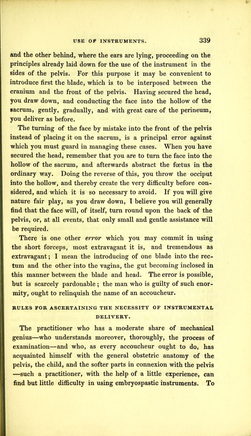 and the other behind, where the ears are lying, proceeding on the principles already laid down for the use of the instrument in the sides of the pelvis. For this purpose it may be convenient to introduce first the blade, which is to be interposed between the cranium and the front of the pelvis. Having secured the head, you draw down, and conducting the face into the hollow of the sacrum, gently, gradually, and with great care of the perineum, you deliver as before. The turning of the face by mistake into the front of the pelvis instead of placing it on the sacrum, is a principal error against which you must guard in managing these cases. When you have secured the head, remember that you are to turn the face into the hollow of the sacrum, and afterwards abstract the foetus in the ordinary way. Doing the reverse of this, you throw the occiput into the hollow, and thereby create the very difficulty before con- sidered, and which it is so necessary to avoid. If you will give nature fair play, as you draw down, I believe you will generally find that the face will, of itself, turn round upon the back of the pelvis, or, at all events, that only small and gentle assistance will be required. There is one other error which you may commit in using the short forceps, most extravagant it is, and tremendous as extravagant; I mean the introducing of one blade into the rec- tum and the other into the vagina, the gut becoming inclosed in this manner between the blade and head. The error is possible, but is scarcely pardonable ; the man who is guilty of such enor- mity, ought to relinquish the name of an accoucheur. RULES FOR ASCERTAINING THE NECESSITY OF INSTRUMENTAL DELIVERY. The practitioner who has a moderate share of mechanical genius—who understands moreover, thoroughly, the process of examination—and who, as every accoucheur ought to do, has acquainted himself with the general obstetric anatomy of the pelvis, the child, and the softer parts in connexion with the pelvis —such a practitioner, with the help of a little experience, can find but little difficulty in using embryospastic instruments. To