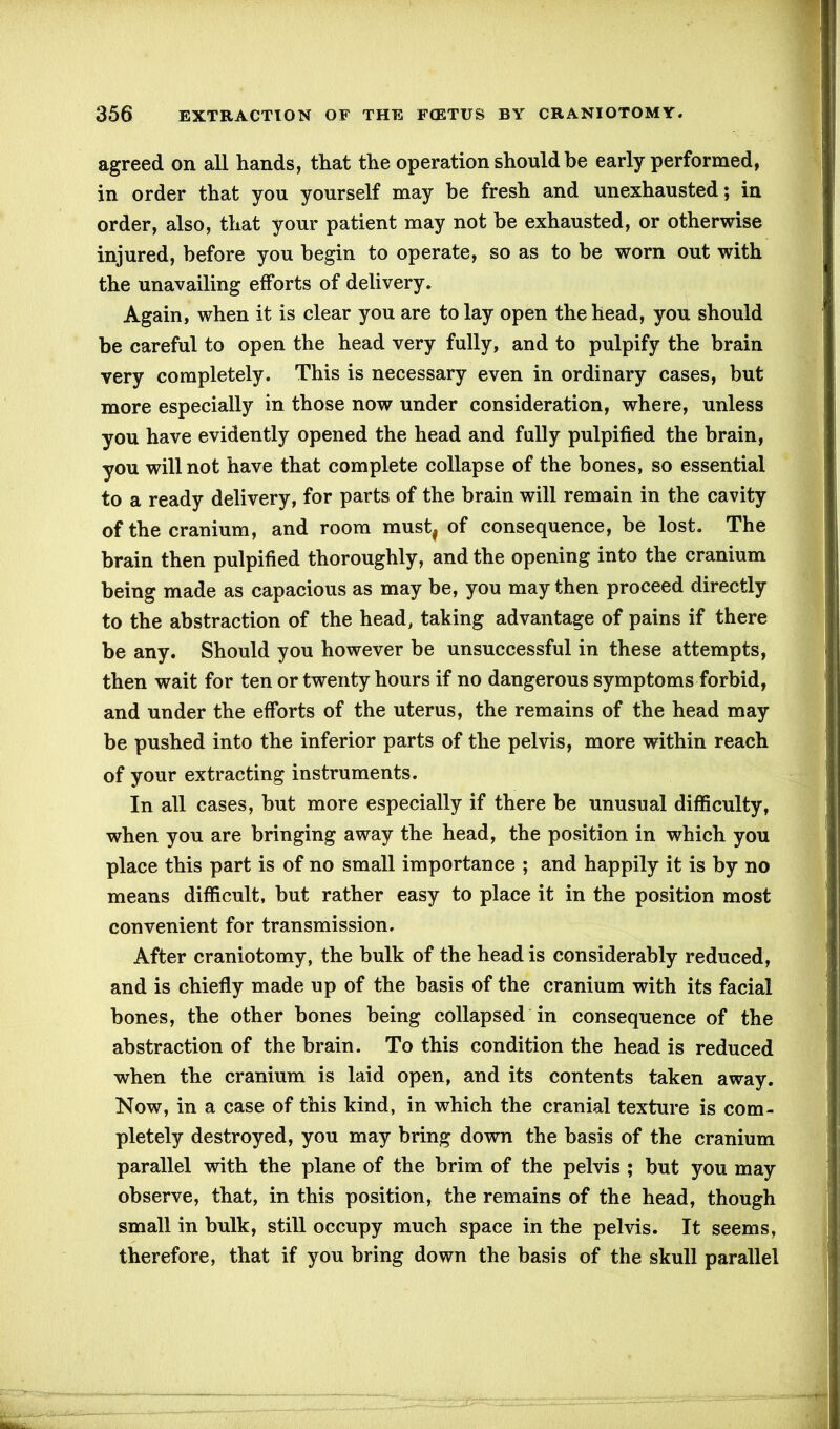 agreed on all hands, that the operation should be early performed, in order that you yourself may be fresh and unexhausted; in order, also, that your patient may not be exhausted, or otherwise injured, before you begin to operate, so as to be worn out with the unavailing efforts of delivery. Again, when it is clear you are to lay open the head, you should be careful to open the head very fully, and to pulpify the brain very completely. This is necessary even in ordinary cases, but more especially in those now under consideration, where, unless you have evidently opened the head and fully pulpified the brain, you will not have that complete collapse of the bones, so essential to a ready delivery, for parts of the brain will remain in the cavity of the cranium, and room must, of consequence, be lost. The brain then pulpified thoroughly, and the opening into the cranium being made as capacious as may be, you may then proceed directly to the abstraction of the head, taking advantage of pains if there be any. Should you however be unsuccessful in these attempts, then wait for ten or twenty hours if no dangerous symptoms forbid, and under the efforts of the uterus, the remains of the head may be pushed into the inferior parts of the pelvis, more within reach of your extracting instruments. In all cases, but more especially if there be unusual difficulty, when you are bringing away the head, the position in which you place this part is of no small importance ; and happily it is by no means difficult, but rather easy to place it in the position most convenient for transmission. After craniotomy, the bulk of the head is considerably reduced, and is chiefly made up of the basis of the cranium with its facial bones, the other bones being collapsed in consequence of the abstraction of the brain. To this condition the head is reduced when the cranium is laid open, and its contents taken away. Now, in a case of this kind, in which the cranial texture is com- pletely destroyed, you may bring down the basis of the cranium parallel with the plane of the brim of the pelvis ; but you may observe, that, in this position, the remains of the head, though small in bulk, still occupy much space in the pelvis. It seems, therefore, that if you bring down the basis of the skull parallel