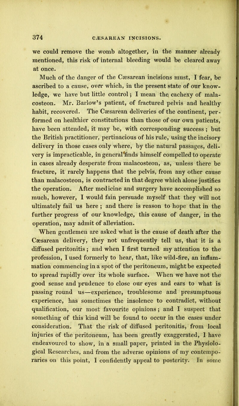 we could remove the womb altogether, in the manner already mentioned, this risk of internal bleeding would be cleared away at once. Much of the danger of the Ceesarean incisions must, I fear, be ascribed to a cause, over which, in the present state of our know- ledge, we have but little control; I mean the cachexy of mala- costeon. Mr. Barlow’s patient, of fractured pelvis and healthy habit, recovered. The Caesarean deliveries of the continent, per- formed on healthier constitutions than those of our own patients, have been attended, it may be, with corresponding success ; but the British practitioner, pertinacious of his rule, using the incisory delivery in those cases only where, by the natural passages, deli- very is impracticable, in general *finds himself compelled to operate in cases already desperate from malacosteon, as, unless there be fracture, it rarely happens that the pelvis, from any other cause than malacosteon, is contracted in that degree which alone justifies the operation. After medicine and surgery have accomplished so much, however, I would fain persuade myself that they will not ultimately fail us here ; and there is reason to hope that in the further progress of our knowledge, this cause of danger, in the operation, may admit of alleviation. When gentlemen are asked what is the cause of death after the Csesarean delivery, they not unfrequently tell us, that it is a diffused peritonitis; and when I first turned my attention to the profession, I used formerly to hear, that, like wild-fire, an inflam- mation commencing in a spot of the peritoneum, might be expected to spread rapidly over its whole surface. When we have not the good sense and prudence to close our eyes and ears to what is passing round us—experience, troublesome and presumptuous experience, has sometimes the insolence to contradict, without qualification, our most favourite opinions; and I suspect that something of this kind will be found to occur in the cases under consideration. That the risk of diffused peritonitis > from local injuries of the peritoneum, has been greatly exaggerated, I have endeavoured to show, in a small paper, printed in the Physiolo- gical Researches, and from the adverse opinions of my contempo- raries on this point, I confidently appeal to posterity. In some