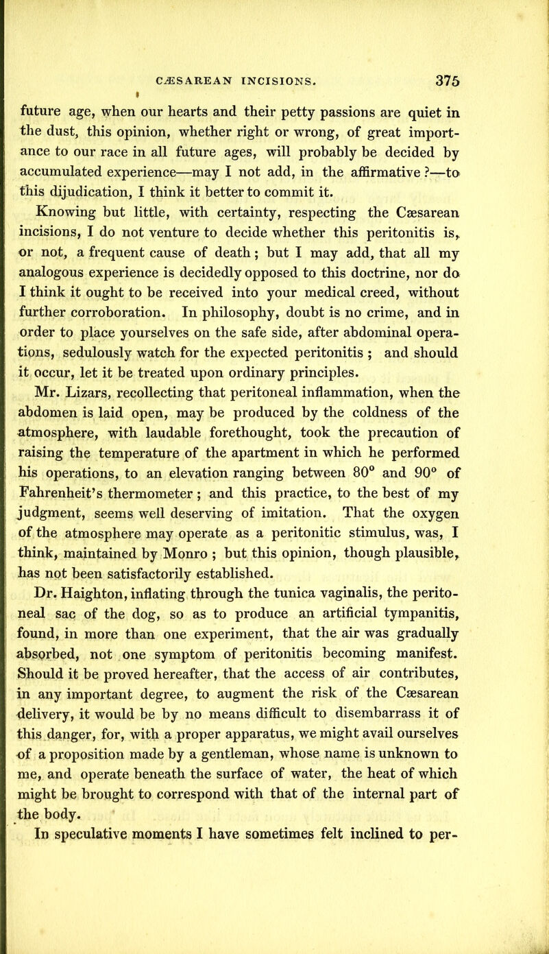 future age, when our hearts and their petty passions are quiet in the dust, this opinion, whether right or wrong, of great import- ance to our race in all future ages, will probably be decided by accumulated experience—may I not add, in the affirmative ?■—to this dijudication, I think it better to commit it. Knowing but little, with certainty, respecting the Caesarean incisions, I do not venture to decide whether this peritonitis is,, or not, a frequent cause of death; but I may add, that all my analogous experience is decidedly opposed to this doctrine, nor do I think it ought to be received into your medical creed, without further corroboration. In philosophy, doubt is no crime, and in order to place yourselves on the safe side, after abdominal opera- tions, sedulously watch for the expected peritonitis ; and should it occur, let it be treated upon ordinary principles. Mr. Lizars, recollecting that peritoneal inflammation, when the abdomen is laid open, may be produced by the coldness of the atmosphere, with laudable forethought, took the precaution of raising the temperature of the apartment in which he performed his operations, to an elevation ranging between 80° and 90° of Fahrenheit’s thermometer; and this practice, to the best of my judgment, seems well deserving of imitation. That the oxygen of the atmosphere may operate as a peritonitic stimulus, was, I think, maintained by Monro ; but this opinion, though plausible,, has not been satisfactorily established. Dr. Haighton, inflating through the tunica vaginalis, the perito- neal sac of the dog, so as to produce an artificial tympanitis, found, in more than one experiment, that the air was gradually absorbed, not one symptom of peritonitis becoming manifest. Should it be proved hereafter, that the access of air contributes, in any important degree, to augment the risk of the Caesarean delivery, it would be by no means difficult to disembarrass it of this danger, for, with a proper apparatus, we might avail ourselves of a proposition made by a gentleman, whose name is unknown to me, and operate beneath the surface of water, the heat of which might be brought to correspond with that of the internal part of the body. In speculative moments I have sometimes felt inclined to per-
