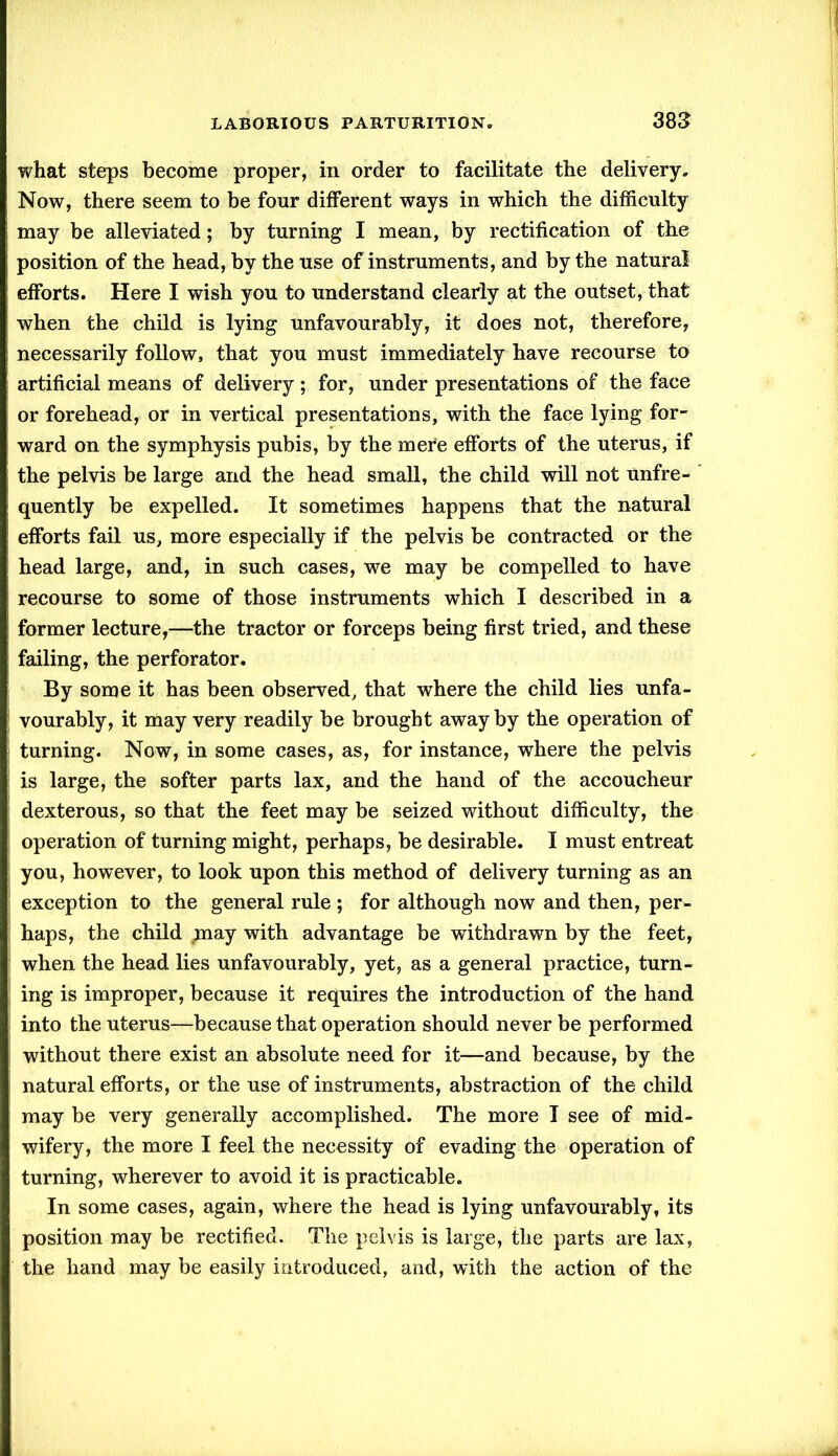 what steps become proper, in order to facilitate the delivery. Now, there seem to be four different ways in which the difficulty may be alleviated; by turning I mean, by rectification of the position of the head, by the use of instruments, and by the natural efforts. Here I wish you to understand clearly at the outset, that when the child is lying unfavourably, it does not, therefore, necessarily follow, that you must immediately have recourse to artificial means of delivery; for, under presentations of the face or forehead, or in vertical presentations, with the face lying for- ward on the symphysis pubis, by the mere efforts of the uterus, if the pelvis be large and the head small, the child will not unfre- quently be expelled. It sometimes happens that the natural efforts fail us, more especially if the pelvis be contracted or the head large, and, in such cases, we may be compelled to have recourse to some of those instruments which I described in a former lecture,—the tractor or forceps being first tried, and these failing, the perforator. By some it has been observed, that where the child lies unfa- vourably, it may very readily be brought away by the operation of turning. Now, in some cases, as, for instance, where the pelvis is large, the softer parts lax, and the hand of the accoucheur dexterous, so that the feet may be seized without difficulty, the operation of turning might, perhaps, be desirable. I must entreat you, however, to look upon this method of delivery turning as an exception to the general rule ; for although now and then, per- haps, the child ,may with advantage be withdrawn by the feet, when the head lies unfavourably, yet, as a general practice, turn- ing is improper, because it requires the introduction of the hand into the uterus—because that operation should never be performed without there exist an absolute need for it—and because, by the natural efforts, or the use of instruments, abstraction of the child may be very generally accomplished. The more I see of mid- wifery, the more I feel the necessity of evading the operation of turning, wherever to avoid it is practicable. In some cases, again, where the head is lying unfavourably, its position may be rectified. The pelvis is large, the parts are lax, the hand may be easily introduced, and, with the action of the