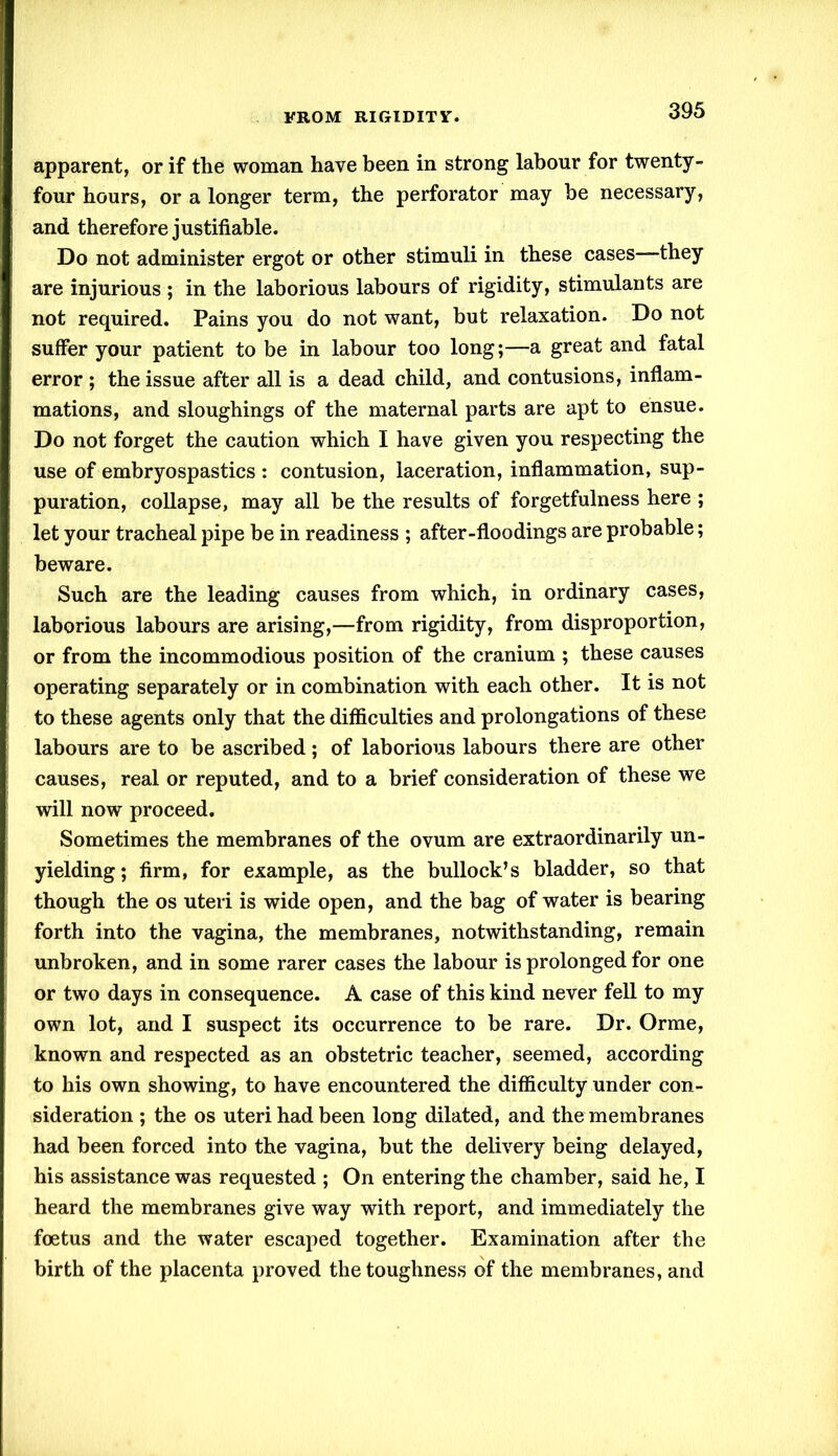 apparent, or if the woman have been in strong labour for twenty- four hours, or a longer term, the perforator may be necessary, and therefore justifiable. Do not administer ergot or other stimuli in these cases—they are injurious ; in the laborious labours of rigidity, stimulants are not required. Pains you do not want, but relaxation. Do not suffer your patient to be in labour too long;—a great and fatal error ; the issue after all is a dead child, and contusions, inflam- mations, and sloughings of the maternal parts are apt to ensue. Do not forget the caution which I have given you respecting the use of embryospastics : contusion, laceration, inflammation, sup- puration, collapse, may all be the results of forgetfulness here ; let your tracheal pipe be in readiness ; after-floodings are probable; beware. Such are the leading causes from which, in ordinary cases, laborious labours are arising,—from rigidity, from disproportion, or from the incommodious position of the cranium ; these causes operating separately or in combination with each other. It is not to these agents only that the difficulties and prolongations of these labours are to be ascribed; of laborious labours there are other causes, real or reputed, and to a brief consideration of these we will now proceed. Sometimes the membranes of the ovum are extraordinarily un- yielding; firm, for example, as the bullock’s bladder, so that though the os uteri is wide open, and the bag of water is bearing forth into the vagina, the membranes, notwithstanding, remain unbroken, and in some rarer cases the labour is prolonged for one or two days in consequence. A case of this kind never fell to my own lot, and I suspect its occurrence to be rare. Dr. Orme, known and respected as an obstetric teacher, seemed, according to his own showing, to have encountered the difficulty under con- sideration ; the os uteri had been long dilated, and the membranes had been forced into the vagina, but the delivery being delayed, his assistance was requested ; On entering the chamber, said he, I heard the membranes give way with report, and immediately the foetus and the water escaped together. Examination after the birth of the placenta proved the toughness of the membranes, and