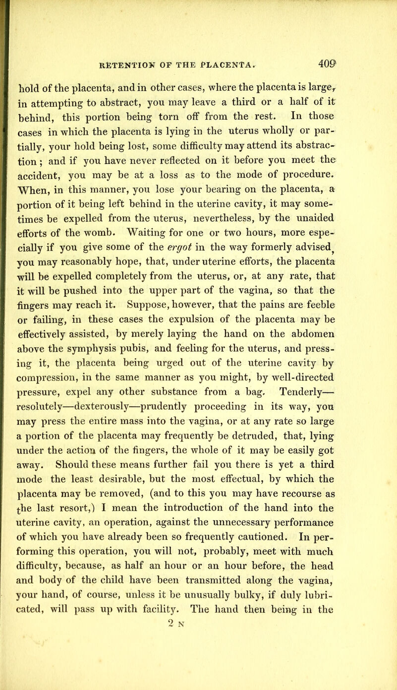 hold of the placenta, and in other cases, where the placenta is largef in attempting to abstract, you may leave a third or a half of it behind, this portion being torn off from the rest. In those cases in which the placenta is lying in the uterus wholly or par- tially, your hold being lost, some difficulty may attend its abstrac- tion ; and if you have never reflected on it before you meet tho accident, you may be at a loss as to the mode of procedure. When, in this manner, you lose your bearing on the placenta, a portion of it being left behind in the uterine cavity, it may some- times be expelled from the uterus, nevertheless, by the unaided efforts of the womb. Waiting for one or two hours, more espe- cially if you give some of the ergot in the way formerly advised^ you may reasonably hope, that, under uterine efforts, the placenta will be expelled completely from the uterus, or, at any rate, that it will be pushed into the upper part of the vagina, so that the fingers may reach it. Suppose, however, that the pains are feeble or failing, in these cases the expulsion of the placenta may be effectively assisted, by merely laying the hand on the abdomen above the symphysis pubis, and feeling for the uterus, and press- ing it, the placenta being urged out of the uterine cavity by compression, in the same manner as you might, by well-directed pressure, expel any other substance from a bag. Tenderly— resolutely—dexterously—prudently proceeding in its way, you may press the entire mass into the vagina, or at any rate so large a portion of the placenta may frequently be detruded, that, lying under the action of the fingers, the whole of it may be easily got away. Should these means further fail you there is yet a third mode the least desirable, but the most effectual, by which the placenta may be removed, (and to this you may have recourse as the last resort,) I mean the introduction of the hand into the uterine cavity, an operation, against the unnecessary performance of which you have already been so frequently cautioned. In per- forming this operation, you will not, probably, meet with much difficulty, because, as half an hour or an hour before, the head and body of the child have been transmitted along the vagina, your hand, of course, unless it be unusually bulky, if duly lubri- cated, will pass up with facility. The hand then being in the 2 N