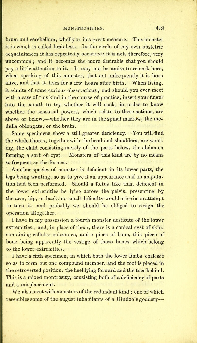 brum and cerebellum, wholly or in a great measure. This monster it is which is called brainless. In the circle of my own obstetric acquaintances it has repeatedly occurred; it is not, therefore, very uncommon ; and it becomes the more desirable that you should pay a little attention to it. It may not be amiss to remark here, when speaking of this monster, that not unfrequently it is born alive, and that it lives for a few hours after birth. When living, it admits of some curious observations ; and should you ever meet with a case of this kind in the course of practice, insert your finger into the mouth to try whether it will suck, in order to know whether the sensorial powers, which relate to these actions, are above or below,—whether they are in the spinal marro'w, the me- dulla oblongata, or the brain. Some specimens show a still greater deficiency. You will find the whole thorax, together with the head and shoulders, are want- ing, the child consisting merely of the parts below, the abdomen forming a sort of cyst. Monsters of this kind are by no means so frequent as the former. Another species of monster is deficient in its lower parts, the legs being wanting, so as to give it an appearance as if an amputa- tion had been performed. Should a foetus like this, deficient in the lower extremities be lying across the pelvis, presenting by the arm, hip, or back, no small difficulty would arise in an attempt to turn it, and probably we should be obliged to resign the operation altogether. I have in my possession a fourth monster destitute of the lower extremities ; and, in place of them, there is a conical cyst of skin, containing cellular substance, and a piece of bone, this piece of bone being apparently the vestige of those bones which belong to the lower extremities. I have a fifth specimen, in which both the lower limbs coalesce so as to form but one compound member, and the foot is placed in the retroverted position, the heel lying forward and the toes behind. This is a mixed montrosity, consisting both of a deficiency of parts and a misplacement. We also meet with monsters of the redundant kind ; one of which resembles some of the august inhabitants of a Hindoo’s goddery—