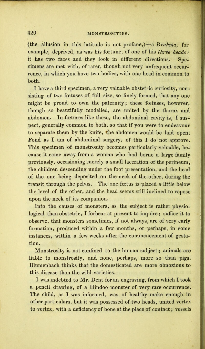 (the allusion in this latitude is not profane,)-—a Brahma, for example, deprived, as was his fortune, of one of his three heads: it has two faces and they look in different directions. Spe- cimens are met with, of rarer, though not very unfrequent occur- rence, in which you have two bodies, with one head in common to both. I have a third specimen, a very valuable obstetric curiosity, con- sisting of two foetuses of full size, so finely formed, that any one might be proud to own the paternity; these foetuses, however, though so beautifully modelled, are united by the thorax and abdomen. In foetuses like these, the abdominal cavity is, I sus- pect, generally common to both, so that if you were to endeavour to separate them by the knife, the abdomen would be laid open. Fond as I am of abdominal surgery, of this I do not approve. This specimen of monstrosity becomes particularly valuable, be- cause it came away from a woman who had borne a large family previously, occasioning merely a small laceration of the perineum, the children descending under the foot presentation, and the head of the one being deposited on the neck of the other, during the transit through the pelvis. The one foetus is placed a little below the level of the other, and the head seems still inclined to repose upon the neck of its companion. Into the causes of monsters, as the subject is rather physio- logical than obstetric, I forbear at present to inquire ; suffice it to observe, that monsters sometimes, if not always, are of very early formation, produced within a few months, or perhaps, in some instances, within a few weeks after the commencement of gesta- tion. Monstrosity is not confined to the human subject; animals are liable to monstrosity, and none, perhaps, more so than pigs. Blumenbach thinks that the domesticated are more obnoxious to this disease than the wild varieties. I was indebted to Mr. Dent for an engraving, from which I took a pencil drawing, of a Hindoo monster of very rare occurrence. The child, as I was informed, was of healthy make enough in other particulars, but it was possessed of two heads, united vertex to vertex, with a deficiency of bone at the place of contact; vessels