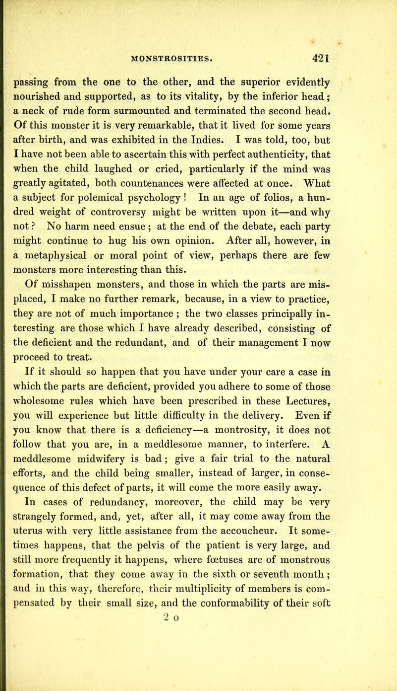 passing from the one to the other, and the superior evidently nourished and supported, as to its vitality, by the inferior head; a neck of rude form surmounted and terminated the second head. Of this monster it is very remarkable, that it lived for some years after birth, and was exhibited in the Indies. I was told, too, but I have not been able to ascertain this with perfect authenticity, that when the child laughed or cried, particularly if the mind was greatly agitated, both countenances were affected at once. What a subject for polemical psychology ! In an age of folios, a hun- dred weight of controversy might be written upon it—and why not ? No harm need ensue ; at the end of the debate, each party might continue to hug his own opinion. After all, however, in a metaphysical or moral point of view, perhaps there are few monsters more interesting than this. Of misshapen monsters, and those in which the parts are mis- placed, I make no further remark, because, in a view to practice, they are not of much importance ; the two classes principally in- teresting are those which I have already described, consisting of the deficient and the redundant, and of their management I now proceed to treat. If it should so happen that you have under your care a case in which the parts are deficient, provided you adhere to some of those wholesome rules which have been prescribed in these Lectures, you will experience but little difficulty in the delivery. Even if you know that there is a deficiency—a montrosity, it does not follow that you are, in a meddlesome manner, to interfere. A meddlesome midwifery is bad; give a fair trial to the natural efforts, and the child being smaller, instead of larger, in conse- quence of this defect of parts, it will come the more easily away. In cases of redundancy, moreover, the child may be very strangely formed, and, yet, after all, it may come away from the uterus with very little assistance from the accoucheur. It some- times happens, that the pelvis of the patient is very large, and still more frequently it happens, where foetuses are of monstrous formation, that they come away in the sixth or seventh month; and in this way, therefore, their multiplicity of members is com- pensated by their small size, and the conformability of their soft 2 o