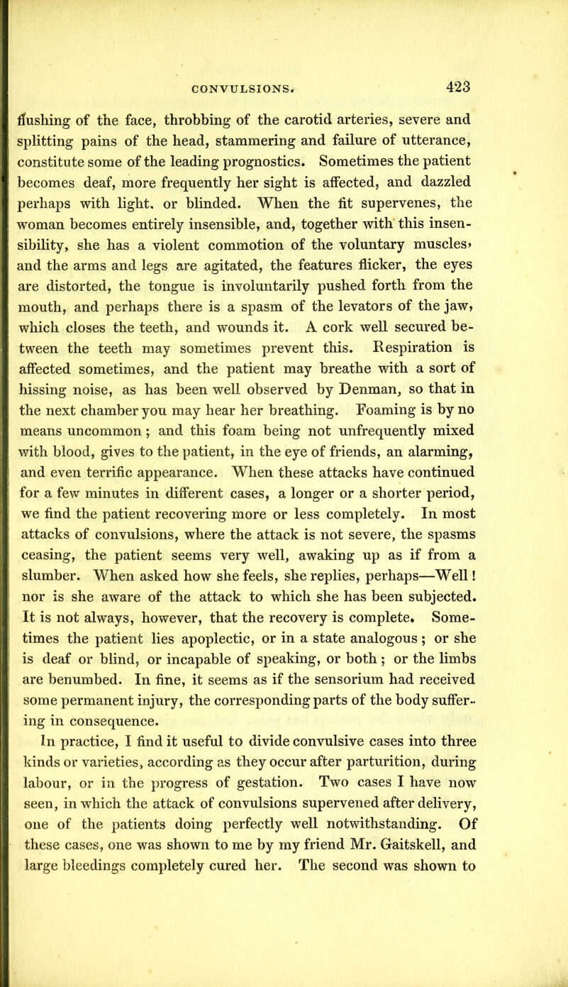 flushing of the face, throbbing of the carotid arteries, severe and splitting pains of the head, stammering and failure of utterance, constitute some of the leading prognostics. Sometimes the patient becomes deaf, more frequently her sight is affected, and dazzled perhaps with light, or blinded. When the lit supervenes, the woman becomes entirely insensible, and, together with this insen- sibility, she has a violent commotion of the voluntary muscles» and the arms and legs are agitated, the features flicker, the eyes are distorted, the tongue is involuntarily pushed forth from the mouth, and perhaps there is a spasm of the levators of the jaw, which closes the teeth, and wounds it. A cork well secured be- tween the teeth may sometimes prevent this. Respiration is affected sometimes, and the patient may breathe with a sort of hissing noise, as has been well observed by Denman, so that in the next chamber you may hear her breathing. Foaming is by no means uncommon; and this foam being not unfrequently mixed with blood, gives to the patient, in the eye of friends, an alarming, and even terrific appearance. When these attacks have continued for a few minutes in different cases, a longer or a shorter period, we find the patient recovering more or less completely. In most attacks of convulsions, where the attack is not severe, the spasms ceasing, the patient seems very well, awaking up as if from a slumber. When asked how she feels, she replies, perhaps—Well! nor is she aware of the attack to which she has been subjected. It is not always, however, that the recovery is complete. Some- times the patient lies apoplectic, or in a state analogous ; or she is deaf or blind, or incapable of speaking, or both ; or the limbs are benumbed. In fine, it seems as if the sensorium had received some permanent injury, the corresponding parts of the body suffer- ing in consequence. In practice, I find it useful to divide convulsive cases into three kinds or varieties, according as they occur after parturition, during labour, or in the progress of gestation. Two cases I have now seen, in which the attack of convulsions supervened after delivery, one of the patients doing perfectly well notwithstanding. Of these cases, one was shown to me by my friend Mr. Gaitskell, and large bleedings completely cured her. The second was shown to