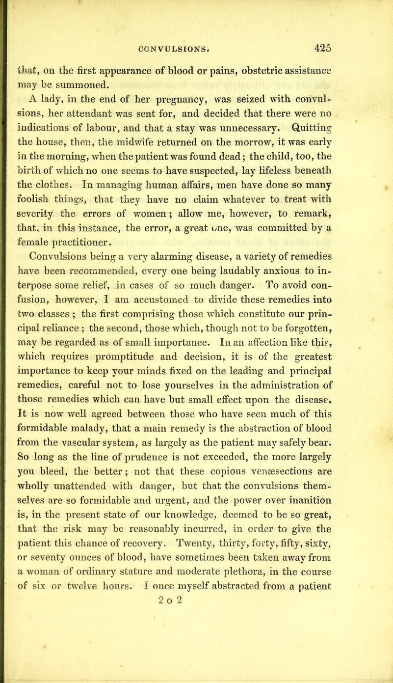 that, on the first appearance of blood or pains, obstetric assistance may be summoned. A lady, in the end of her pregnancy, was seized with convul- sions, her attendant was sent for, and decided that there were no indications of labour, and that a stay was unnecessary. Quitting the house, then, the midwife returned on the morrow, it was early in the morning, when the patient was found dead; the child, too, the birth of which no one seems to have suspected, lay lifeless beneath the clothes. In managing human affairs, men have done so many foolish things, that they have no claim whatever to treat with severity the errors of women; allow me, however, to remark, that, in this instance, the error, a great one, was committed by a female practitioner. Convulsions being a very alarming disease, a variety of remedies have been recommended, every one being laudably anxious to in- terpose some relief, in cases of so much danger. To avoid con- fusion, however, I am accustomed to divide these remedies into two classes ; the first comprising those which constitute our prin- cipal reliance ; the second, those which, though not to be forgotten, may be regarded as of small importance. In an affection like this, which requires promptitude and decision, it is of the greatest importance to keep your minds fixed on the leading and principal remedies, careful not to lose yourselves in the administration of those remedies which can have but small effect upon the disease. It is now well agreed between those who have seen much of this formidable malady, that a main remedy is the abstraction of blood from the vascular system, as largely as the patient may safely bear. So long as the line of prudence is not exceeded, the more largely you bleed, the better; not that these copious vengesections are wholly unattended with danger, but that the convulsions them- selves are so formidable and urgent, and the power over inanition is, in the present state of our knowledge, deemed to be so great, that the risk may be reasonably incurred, in order to give the patient this chance of recovery. Twenty, thirty, forty, fifty, sixty, or seventy ounces of blood, have sometimes been taken away from a woman of ordinary stature and moderate plethora, in the course of six or twelve hours. I once myself abstracted from a patient 2 o 2