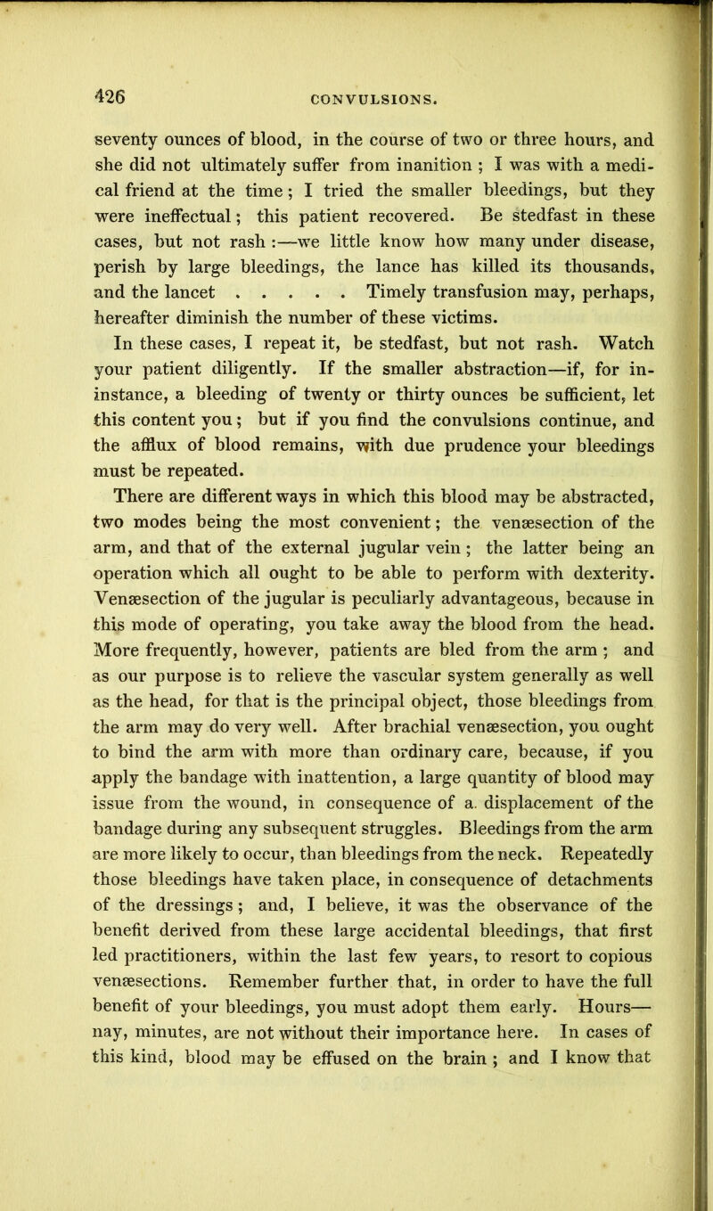 seventy ounces of blood, in the course of two or three hours, and she did not ultimately suffer from inanition ; I was with a medi- cal friend at the time; I tried the smaller bleedings, but they were ineffectual; this patient recovered. Be stedfast in these cases, but not rash w7e little know how many under disease, perish by large bleedings, the lance has killed its thousands, and the lancet Timely transfusion may, perhaps, hereafter diminish the number of these victims. In these cases, I repeat it, be stedfast, but not rash. Watch your patient diligently. If the smaller abstraction—if, for in- instance, a bleeding of twenty or thirty ounces be sufficient, let this content you; but if you find the convulsions continue, and the afflux of blood remains, with due prudence your bleedings must be repeated. There are different ways in which this blood may be abstracted, two modes being the most convenient; the vensesection of the arm, and that of the external jugular vein ; the latter being an operation which all ought to be able to perform with dexterity. Vensesection of the jugular is peculiarly advantageous, because in this mode of operating, you take away the blood from the head. More frequently, however, patients are bled from the arm ; and as our purpose is to relieve the vascular system generally as well as the head, for that is the principal object, those bleedings from the arm may do very well. After brachial vensesection, you ought to bind the arm with more than ordinary care, because, if you apply the bandage with inattention, a large quantity of blood may issue from the wound, in consequence of a. displacement of the bandage during any subsequent struggles. Bleedings from the arm are more likely to occur, than bleedings from the neck. Repeatedly those bleedings have taken place, in consequence of detachments of the dressings; and, I believe, it was the observance of the benefit derived from these large accidental bleedings, that first led practitioners, within the last few years, to resort to copious vensesections. Remember further that, in order to have the full benefit of your bleedings, you must adopt them early. Hours— nay, minutes, are not without their importance here. In cases of this kind, blood may be effused on the brain ; and I know that