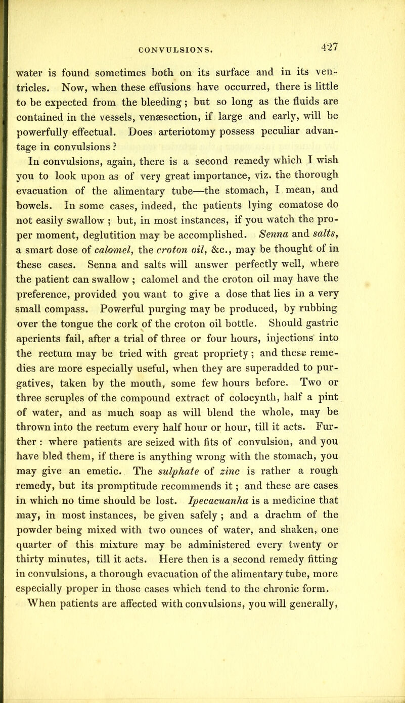 water is found sometimes both on its surface and in its ven- tricles. Now, when these effusions have occurred, there is little to be expected from the bleeding; but so long as the fluids are contained in the vessels, veneesection, if large and early, will be powerfully effectual. Does arteriotomy possess peculiar advan- tage in convulsions ? In convulsions, again, there is a second remedy which I wish you to look upon as of very great importance, viz. the thorough evacuation of the alimentary tube—the stomach, I mean, and bowels. In some cases, indeed, the patients lying comatose do not easily swallow ; but, in most instances, if you watch the pro- per moment, deglutition may be accomplished. Senna and salts, a smart dose of calomel, the croton oil, &c., may be thought of in these cases. Senna and salts will answer perfectly well, where the patient can swallow ; calomel and the croton oil may have the preference, provided you want to give a dose that lies in a very small compass. Powerful purging may be produced, by rubbing over the tongue the cork of the croton oil bottle. Should gastric aperients fail, after a trial of three or four hours, injections into the rectum may be tried with great propriety; and these reme- dies are more especially useful, when they are superadded to pur- gatives, taken by the mouth, some few hours before. Two or three scruples of the compound extract of colocynth, half a pint of water, and as much soap as will blend the whole, may be thrown into the rectum every half hour or hour, till it acts. Fur- ther : where patients are seized with fits of convulsion, and you have bled them, if there is anything wrong with the stomach, you may give an emetic. The sulphate of zinc is rather a rough remedy, but its promptitude recommends it; and these are cases in which no time should be lost. Ipecacuanha is a medicine that may, in most instances, be given safely ; and a drachm of the powder being mixed with two ounces of water, and shaken, one quarter of this mixture may be administered every twenty or thirty minutes, till it acts. Here then is a second remedy fitting in convulsions, a thorough evacuation of the alimentary tube, more especially proper in those cases which tend to the chronic form. When patients are affected with convulsions, you will generally,