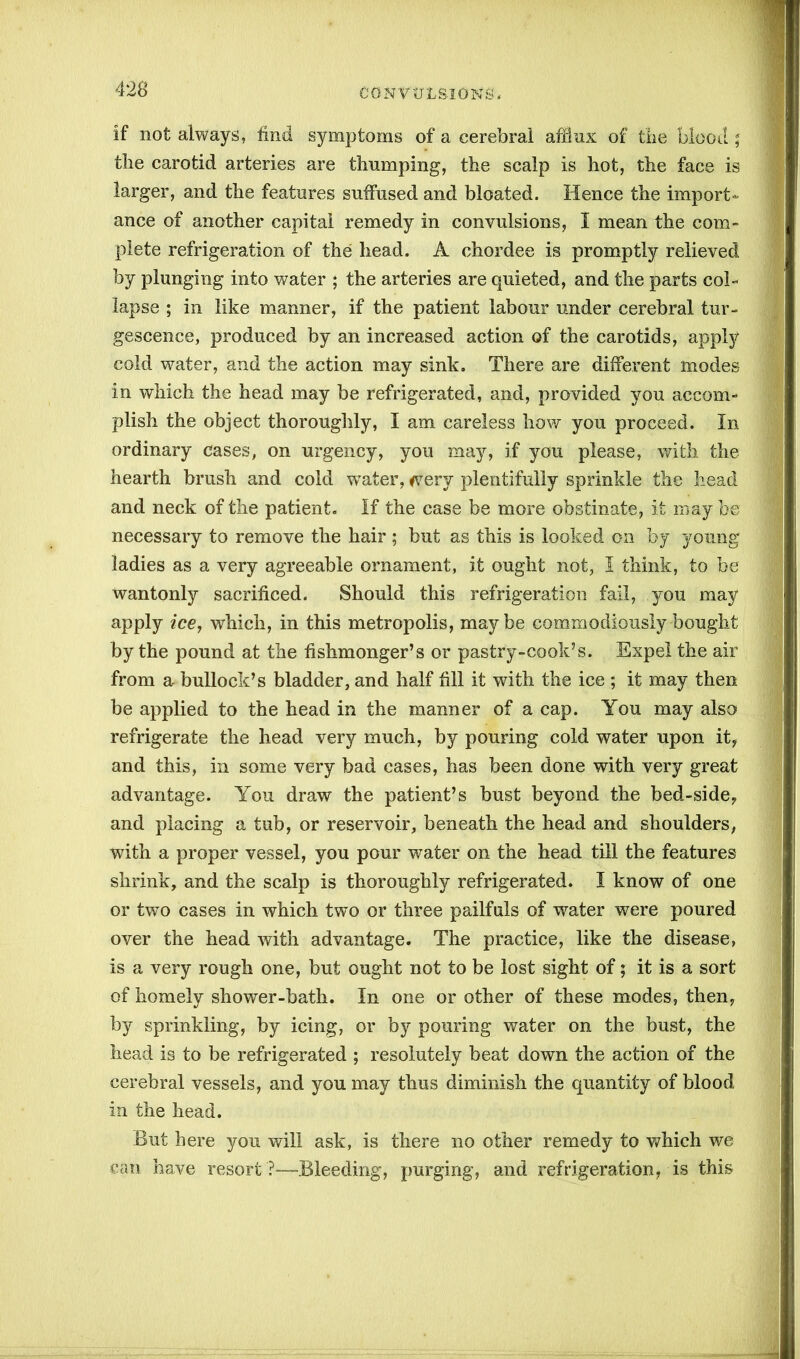 If not always, find symptoms of a cerebral afllnx of the blood; the carotid arteries are thumping, the scalp is hot, the face is larger, and the features suffused and bloated. Hence the import- ance of another capital remedy in convulsions, I mean the com- plete refrigeration of the head. A chordee is promptly relieved by plunging into water ; the arteries are quieted, and the parts col- lapse ; in like manner, if the patient labour under cerebral tur- gescence, produced by an increased action of the carotids, apply cold water, and the action may sink. There are different modes in which the head may be refrigerated, and, provided you accom- plish the object thoroughly, I am careless how you proceed. In ordinary cases, on urgency, you may, if you please, with the hearth brush and cold water, <very plentifully sprinkle the head and neck of the patient. If the case be more obstinate, it may be necessary to remove the hair ; but as this is looked on by young ladies as a very agreeable ornament, it ought not, I think, to be wantonly sacrificed. Should this refrigeration fail, you may apply ice, which, in this metropolis, maybe commodiously bought by the pound at the fishmonger’s or pastry-cook’s. Expel the air from a bullock’s bladder, and half fill it with the ice ; it may then be applied to the head in the manner of a cap. You may also refrigerate the head very much, by pouring cold water upon it, and this, in some very bad cases, has been done with very great advantage. You draw the patient’s bust beyond the bed-side, and placing a tub, or reservoir, beneath the head and shoulders, with a proper vessel, you pour water on the head till the features shrink, and the scalp is thoroughly refrigerated. I know of one or two cases in which two or three pailfuls of water were poured over the head with advantage. The practice, like the disease, is a very rough one, but ought not to be lost sight of; it is a sort of homely shower-bath. In one or other of these modes, then, by sprinkling, by icing, or by pouring water on the bust, the head is to be refrigerated ; resolutely beat down the action of the cerebral vessels, and you may thus diminish the quantity of blood In the head. But here you will ask, is there no other remedy to which we can have resort ?—Bleeding, purging, and refrigeration, is this