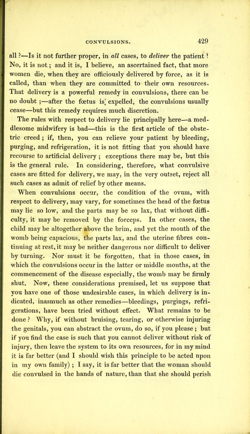 all ?—Is it not further proper, in all cases, to deliver the patient 1 No, it is not; and it is, I believe, an ascertained fact, that more women die, when they are officiously delivered by force, as it is called, than when they are committed to their own resources. That delivery is a powerful remedy in convulsions, there can be no doubt ;—after the foetus is^ expelled, the convulsions usually cease—but this remedy requires much discretion. The rules with respect to delivery lie principally here—a med- dlesome midwifery is bad—this is the first article of the obste- tric creed ; if, then, you can relieve your patient by bleeding, purging, and refrigeration, it is not fitting that you should have recourse to artificial delivery ; exceptions there may be, but this is the general rule. In considering, therefore, what convulsive cases are fitted for delivery, we may, in the very outset, reject all such cases as admit of relief by other means. When convulsions occur, the condition of the ovum, with respect to delivery, may vary, for sometimes the head of the foetus may lie so low, and the parts may be so lax, that without diffi- culty, it may be removed by the forceps. In other cases, the child may be altogether above the brim, and yet the mouth of the womb being capacious, the parts lax, and the uterine fibres con- tinuing at rest, it may be neither dangerous nor difficult to deliver by turning. Nor must it be forgotten, that in those cases, in which the convulsions occur in the latter or middle months, at the commencement of the disease especially, the womb may be firmly shut. Now, these considerations premised, let us suppose that you have one of those undesirable cases, in which delivery is in- dicated, inasmuch as other remedies—bleedings, purgings, refri- gerations, have been tried without effect. What remains to be done? Why, if without bruising, tearing, or otherwise injuring the genitals, you can abstract the ovum, do so, if you please ; but if you find the case is such that you cannot deliver without risk of injury, then leave the system to its own resources, for in my mind it is far better (and I should wish this principle to be acted upon in my own family) ; I say, it is far better that the woman should die convulsed in the hands of nature, than that she should perish