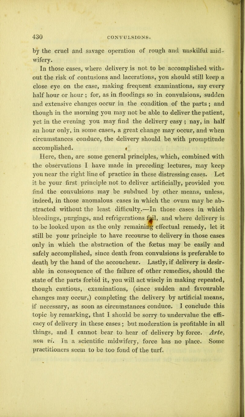 by the cruel and savage operation of rough and unskilful mid- wifery. In those cases, where delivery is not to be accomplished with- out the risk of contusions and lacerations, you should still keep a close eye on the case, making frequent examinations, say every half hour or hour ; for, as in floodings so in convulsions, sudden and extensive changes occur in the condition of the parts ; and though in the morning you may not be able to deliver the patient, yet in the evening you may find the delivery easy ; nay, in half an hour only, in some cases, a great change may occur, and when circumstances conduce, the delivery should be with promptitude accomplished. i Here, then, are some general principles, which, combined with the observations I have made in preceding lectures, may keep you near the right line of practice in these distressing cases. Let it be your first principle not to deliver artificially, provided you find the convulsions may be subdued by other means, unless, indeed, in those anomalous cases in which the ovum may be ab- stracted without the least difficulty.—In those cases in which bleedings, purgings, and refrigerations Ml, and where delivery is to be looked upon as the only remainiiig effectual remedy, let it still be your principle to have recourse to delivery in those cases only in which the abstraction of the foetus may be easily and safely accomplished, since death from convulsions is preferable to death by the hand of the accoucheur. Lastly, if delivery is desir- able in consequence of the failure of other remedies, should the state of the parts forbid it, you will act wisely in making repeated, though cautious, examinations, (since sudden and favourable changes may occur,) completing the delivery by artificial means, if necessary, as soon as circumstances conduce. I conclude this topic by remarking, that I should be sorry to undervalue the effi- cacy of delivery in these cases ; but moderation is profitable in all things, and I cannot bear to hear of delivery by force. Arte, non vi. In a scientific midwifery, force has no place. Some practitioners seem to be too fond of the turf.