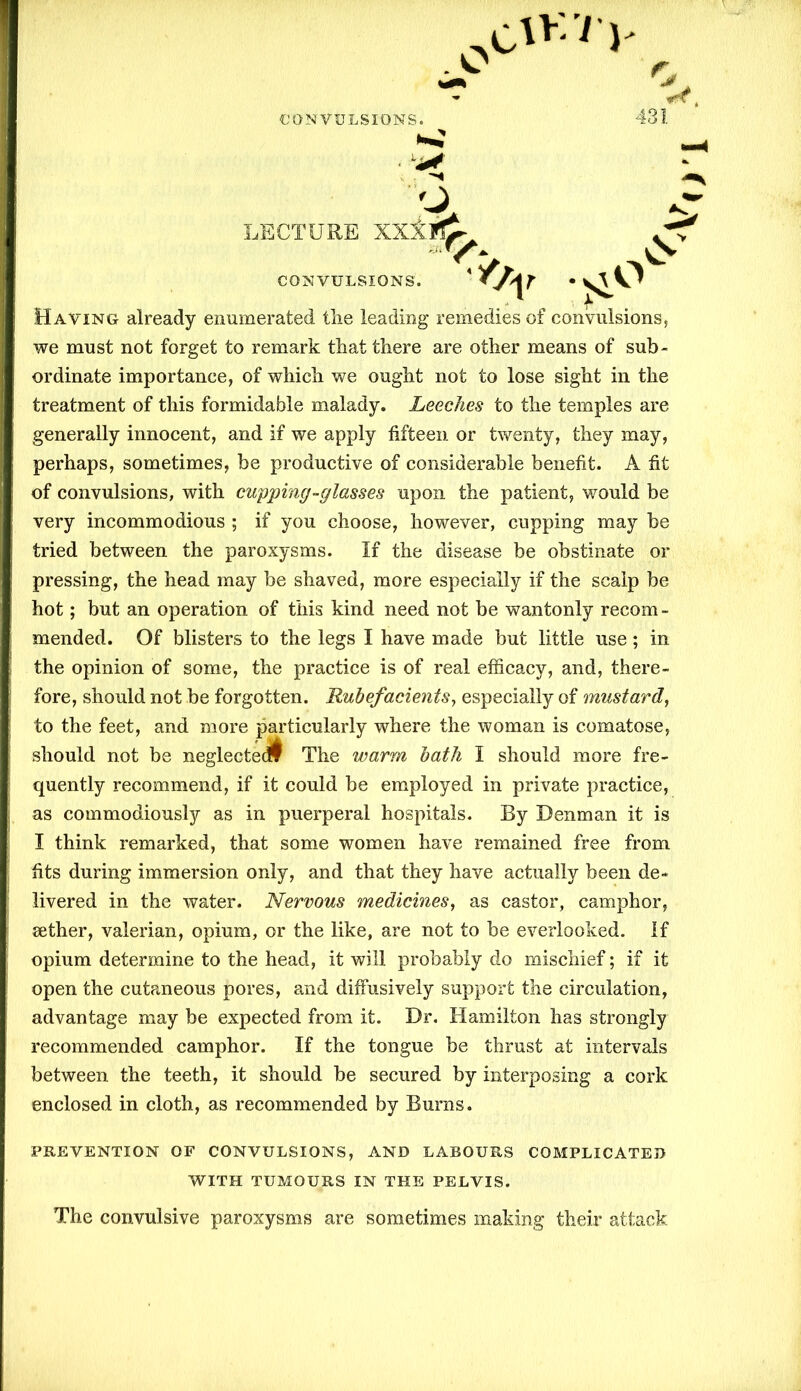 «< Having already enumerated the leading remedies of convulsions, we must not forget to remark that there are other means of sub- ordinate importance, of which we ought not to lose sight in the treatment of this formidable malady. Leeches to the temples are generally innocent, and if we apply fifteen or twenty, they may, perhaps, sometimes, be productive of considerable benefit. A fit of convulsions, with cupping-glasses upon the patient, would be very incommodious ; if you choose, however, cupping may be tried between the paroxysms. If the disease be obstinate or pressing, the head may be shaved, more especially if the scalp be hot; but an operation of this kind need not be wantonly recom - mended. Of blisters to the legs I have made but little use; in the opinion of some, the practice is of real efficacy, and, there- fore, should not be forgotten. Rubefacients, especially of mustard, to the feet, and more particularly where the woman is comatose, should not be neglected The warm bath I should more fre- quently recommend, if it could be employed in private practice, as commodiously as in puerperal hospitals. By Denman it is I think remarked, that some women have remained free from fits during immersion only, and that they have actually been de- livered in the water. Nervous medicines, as castor, camphor, aether, valerian, opium, or the like, are not to be everlooked. If opium determine to the head, it will probably do mischief; if it open the cutaneous pores, and diffusively support the circulation, advantage may be expected from it. Dr. Hamilton has strongly recommended camphor. If the tongue be thrust at intervals between the teeth, it should be secured by interposing a cork enclosed in cloth, as recommended by Burns. PREVENTION OF CONVULSIONS, AND LABOURS COMPLICATED WITH TUMOURS IN THE PELVIS. The convulsive paroxysms are sometimes making their attack TO