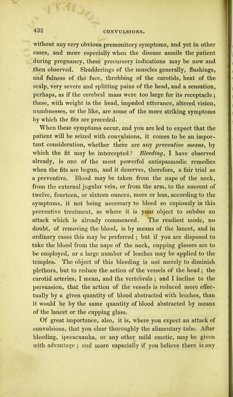 without any very obvious premonitory symptoms, and yet in other cases, and more especially when the disease assails the patient during pregnancy, these precursory indications may be now and then observed. Shudderings of the muscles generally, flushings, and fulness of the face, throbbing of the carotids, heat of the scalp, very severe and splitting pains of the head, and a sensation, perhaps, as if the cerebral mass were too large for its receptacle ; these, with weight in the head, impeded utterance, altered vision, numbnesses, or the like, are some of the more striking symptoms by which the fits are preceded. When these symptoms occur, and you are led to expect that the patient will be seized with convulsions, it comes to be an impor- tant consideration, whether there are any preventive means, by which the fit may be intercepted ? Bleeding, I have observed already, is one of the most powerful antispasmodic remedies when the fits are begun, and it deserves, therefore, a fair trial as a preventive. Blood may be taken from the nape of the neck, from the external jugular vein, or from the arm, to the amount of twelve, fourteen, or sixteen ounces, more or less, according to the symptoms, it not being necessary to bleed so copiously in this preventive treatment, as where it is your object to subdue an attack which is already commenced. The readiest mode, no doubt, of removing the blood, is by means of the lancet, and in ordinary cases this may be preferred ; but if you are disposed to take the blood from the nape of the neck, cupping glasses are to be employed, or a large number of leeches may be applied to the temples. The object of this bleeding is not merely to diminish plethora, but to reduce the action of the vessels of the head; the carotid arteries, I mean, and the vertebrals ; and I incline to the persuasion, that the action of the vessels is reduced more effec- tually by a given quantity of blood abstracted with leeches, than it would be by the same quantity of blood abstracted by means of the lancet or the cupping glass. Of great importance, also, it is, where you expect an attack of convulsions, that you clear thoroughly the alimentary tube. After bleeding, ipecacuanha, or any other mild emetic, may be given with advantage ; and more especially if you believe there is any