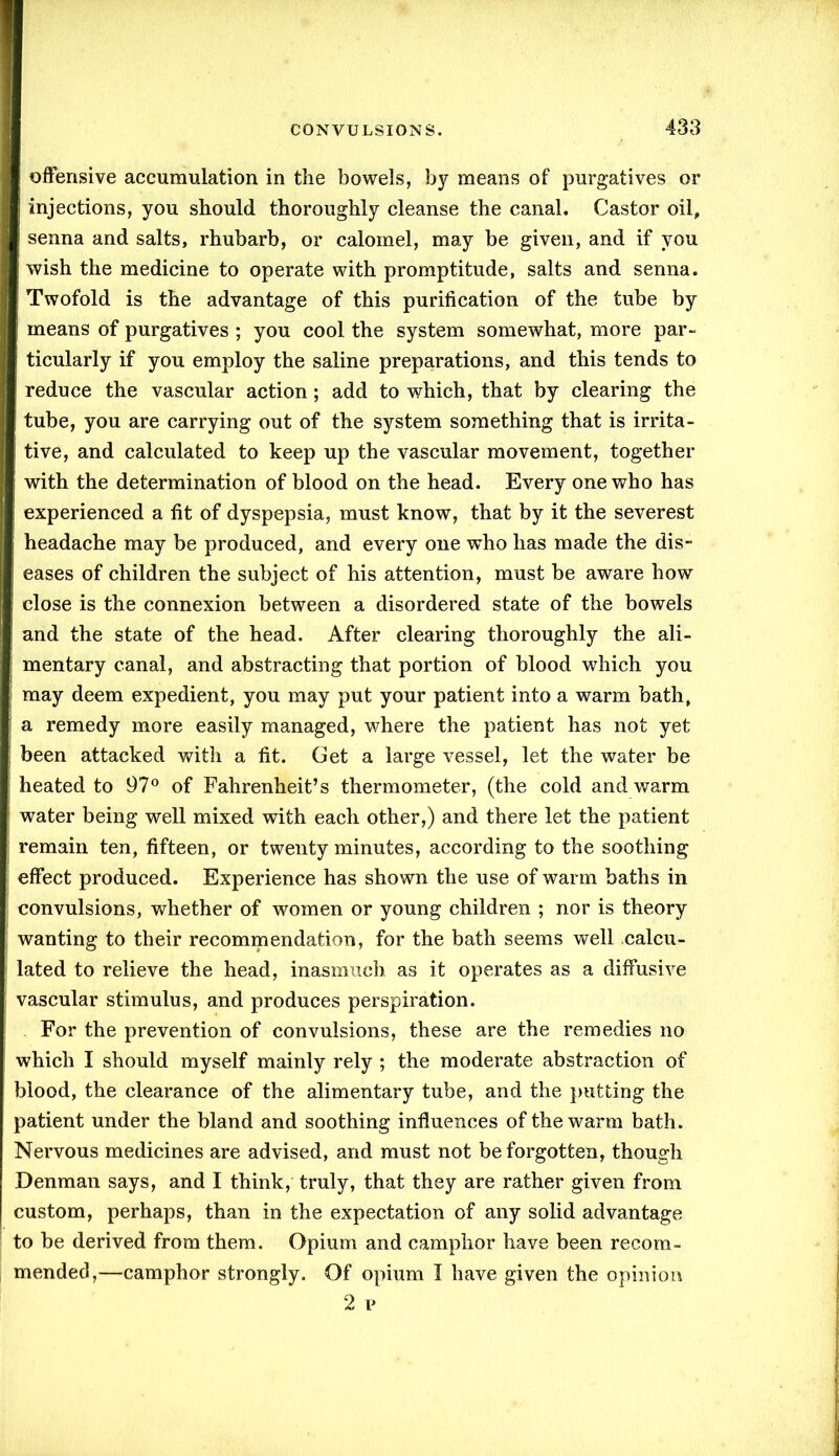 offensive accumulation in the bowels, by means of purgatives or injections, you should thoroughly cleanse the canal. Castor oil, senna and salts, rhubarb, or calomel, may be given, and if you wish the medicine to operate with promptitude, salts and senna. Twofold is the advantage of this purification of the tube by ■ means of purgatives ; you cool the system somewhat, more par- ticularly if you employ the saline preparations, and this tends to reduce the vascular action; add to which, that by clearing the tube, you are carrying out of the system something that is irrita- tive, and calculated to keep up the vascular movement, together with the determination of blood on the head. Every one who has experienced a fit of dyspepsia, must know, that by it the severest headache may be produced, and every one who has made the dis- eases of children the subject of his attention, must be aware how close is the connexion between a disordered state of the bowels and the state of the head. After clearing thoroughly the ali- mentary canal, and abstracting that portion of blood which you may deem expedient, you may put your patient into a warm bath, a remedy more easily managed, where the patient has not yet been attacked with a fit. Get a large vessel, let the water be heated to 97° of Fahrenheit’s thermometer, (the cold and warm water being well mixed with each other,) and there let the patient remain ten, fifteen, or twenty minutes, according to the soothing effect produced. Experience has shown the use of warm baths in convulsions, whether of women or young children ; nor is theory wanting to their recommendation, for the bath seems well calcu- lated to relieve the head, inasmuch as it operates as a diffusive vascular stimulus, and produces perspiration. For the prevention of convulsions, these are the remedies no which I should myself mainly rely ; the moderate abstraction of blood, the clearance of the alimentary tube, and the putting the patient under the bland and soothing influences of the warm bath. Nervous medicines are advised, and must not be forgotten, though Denman says, and I think, truly, that they are rather given from custom, perhaps, than in the expectation of any solid advantage to be derived from them. Opium and camphor have been recom- mended,—camphor strongly. Of opium I have given the opinion 2 p