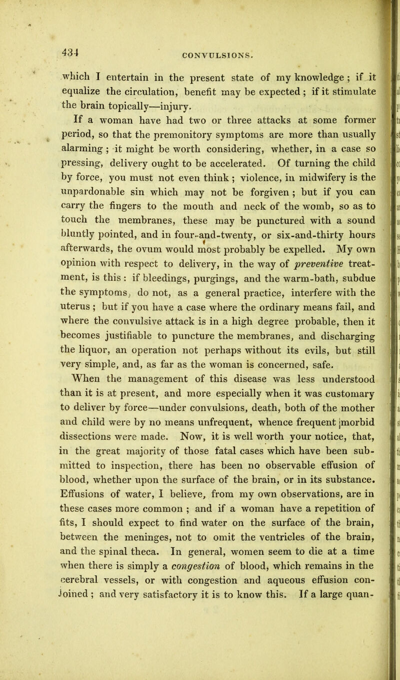 CONVULSIONS. which I entertain in the present state of my knowledge ; if Jt equalize the circulation, benefit may be expected ; if it stimulate If a woman have had two or three attacks at some former period, so that the premonitory symptoms are more than usually 1 alarming ; it might be worth considering, whether, in a case so lit pressing, delivery ought to be accelerated. Of turning the child cc by force, you must not even think ; violence, in midwifery is the 1 y< unpardonable sin which may not be forgiven ; but if you can 1 a carry the fingers to the mouth and neck of the womb, so as to ai touch the membranes, these may be punctured with a sound at bluntly pointed, and in four-and-twenty, or six-and-thirty hours sf afterwards, the ovum would most probably be expelled. My own ] fl opinion with respect to delivery, in the way of preventive treat- o ment, is this : if bleedings, purgings, and the warm-bath, subdue the symptoms., do not, as a general practice, interfere with the uterus ; but if you have a case where the ordinary means fail, and where the convulsive attack is in a high degree probable, then it becomes justifiable to puncture the membranes, and discharging the liquor, an operation not perhaps without its evils, but still very simple, and, as far as the woman is concerned, safe. When the management of this disease was less understood than it is at present, and more especially when it was customary to deliver by force—under convulsions, death, both of the mother 'I i and child were by no means unfrequent, whence frequent jmorbid dissections were made. Now, it is well worth your notice, that, al in the great majority of those fatal cases which have been sub- th mitted to inspection, there has been no observable effusion of m blood, whether upon the surface of the brain, or in its substance. j « Effusions of water, I believe, from my own observations, are in j these cases more common ; and if a woman have a repetition of c fits, I should expect to find water on the surface of the brain, ; tl between the meninges, not to omit the ventricles of the brain, n and the spinal theca. In general, women seem to die at a time q when there is simply a congestion of blood, which remains in the ti cerebral vessels, or with congestion and aqueous effusion con- tj Joined ; and very satisfactory it is to know this. If a large quan- f the brain topically—injury.