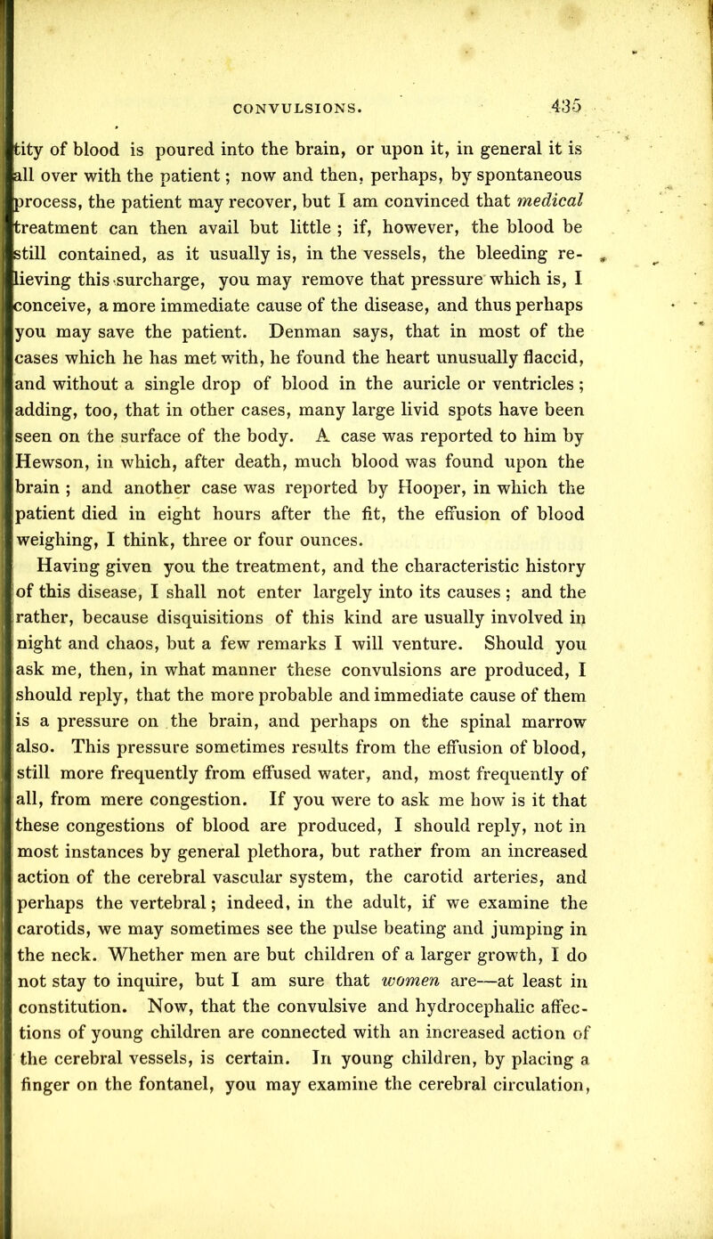 tity of blood is poured into the brain, or upon it, in general it is all over with the patient; now and then, perhaps, by spontaneous process, the patient may recover, but I am convinced that medical treatment can then avail but little ; if, however, the blood be still contained, as it usually is, in the vessels, the bleeding re- lieving this surcharge, you may remove that pressure which is, I conceive, a more immediate cause of the disease, and thus perhaps you may save the patient. Denman says, that in most of the cases which he has met with, he found the heart unusually flaccid, and without a single drop of blood in the auricle or ventricles; adding, too, that in other cases, many large livid spots have been seen on the surface of the body. A case was reported to him by Hewson, in which, after death, much blood was found upon the ibrain ; and another case was reported by Hooper, in which the ipatient died in eight hours after the fit, the effusion of blood weighing, I think, three or four ounces. Having given you the treatment, and the characteristic history iof this disease, I shall not enter largely into its causes ; and the irather, because disquisitions of this kind are usually involved in night and chaos, but a few remarks I will venture. Should you ask me, then, in what manner these convulsions are produced, I should reply, that the more probable and immediate cause of them is a pressure on the brain, and perhaps on the spinal marrow also. This pressure sometimes results from the effusion of blood, ’ still more frequently from effused water, and, most frequently of all, from mere congestion. If you were to ask me how is it that these congestions of blood are produced, I should reply, not in most instances by general plethora, but rather from an increased action of the cerebral vascular system, the carotid arteries, and perhaps the vertebral; indeed, in the adult, if we examine the carotids, we may sometimes see the pulse beating and jumping in the neck. Whether men are but children of a larger growth, I do not stay to inquire, but I am sure that women are—at least in constitution. Now, that the convulsive and hydrocephalic affec- tions of young children are connected with an increased action of the cerebral vessels, is certain. In young children, by placing a finger on the fontanel, you may examine the cerebral circulation,