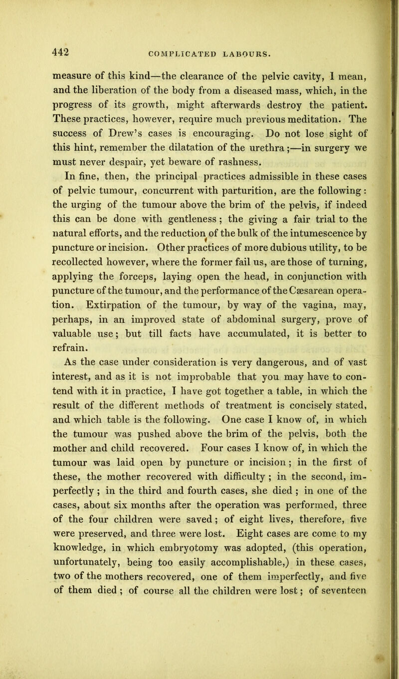 COMPLICATED LABOURS. measure of this kind—the clearance of the pelvic cavity, 1 mean, and the liberation of the body from a diseased mass, which, in the progress of its growth, might afterwards destroy the patient. These practices, however, require much previous meditation. The success of Drew’s cases is encouraging. Do not lose sight of this hint, remember the dilatation of the urethra ;—in surgery we must never despair, yet beware of rashness. In fine, then, the principal practices admissible in these cases of pelvic tumour, concurrent with parturition, are the following: the urging of the tumour above the brim of the pelvis, if indeed this can be done with gentleness; the giving a fair trial to the natural efforts, and the reduction of the bulk of the intumescence by puncture or incision. Other practices of more dubious utility, to be recollected however, where the former fail us, are those of turning, applying the forceps, laying open the head, in conjunction with puncture of the tumour, and the performance of the Caesarean opera- tion. Extirpation of the tumour, by way of the vagina, may, perhaps, in an improved state of abdominal surgery, prove of valuable use; but till facts have accumulated, it is better to refrain. As the case under consideration is very dangerous, and of vast interest, and as it is not improbable that you may have to con- tend with it in practice, I have got together a table, in which the result of the different methods of treatment is concisely stated, and which table is the following. One case I know of, in which the tumour was pushed above the brim of the pelvis, both the mother and child recovered. Four cases I know of, in which the tumour was laid open by puncture or incision ; in the first of these, the mother recovered with difficulty ; in the second, im- perfectly ; in the third and fourth cases, she died ; in one of the cases, about six months after the operation was performed, three of the four children were saved; of eight lives, therefore, five were preserved, and three were lost. Eight cases are come to my knowledge, in which embryotomy was adopted, (this operation, unfortunately, being too easily accomplishable,) in these cases, two of the mothers recovered, one of them imperfectly, and five of them died ; of course all the children were lost; of seventeen