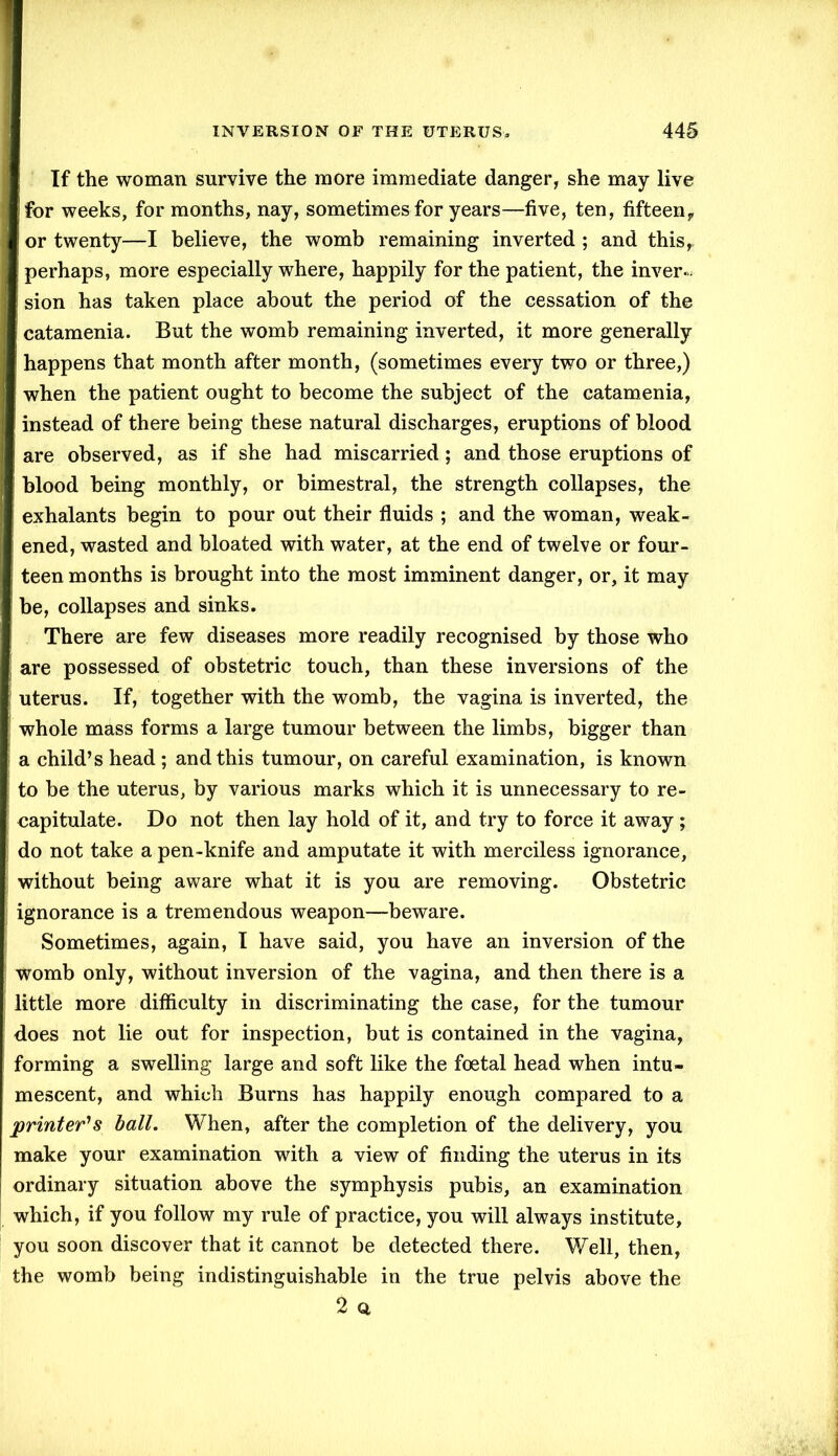 If the woman survive the more immediate danger, she may live for weeks, for months, nay, sometimes for years—five, ten, fifteen, or twenty—I believe, the womb remaining inverted ; and this, perhaps, more especially where, happily for the patient, the inver- sion has taken place about the period of the cessation of the catamenia. But the womb remaining inverted, it more generally happens that month after month, (sometimes every two or three,) when the patient ought to become the subject of the catamenia, instead of there being these natural discharges, eruptions of blood are observed, as if she had miscarried; and those eruptions of blood being monthly, or bimestral, the strength collapses, the ! exhalants begin to pour out their fluids ; and the woman, weak- ened, wasted and bloated with water, at the end of twelve or four- teen months is brought into the most imminent danger, or, it may be, collapses and sinks. There are few diseases more readily recognised by those who ; are possessed of obstetric touch, than these inversions of the \ uterus. If, together with the womb, the vagina is inverted, the whole mass forms a large tumour between the limbs, bigger than a child’s head ; and this tumour, on careful examination, is known to be the uterus, by various marks which it is unnecessary to re- capitulate. Do not then lay hold of it, and try to force it away ; do not take a pen-knife and amputate it with merciless ignorance, without being aware what it is you are removing. Obstetric ignorance is a tremendous weapon—beware. Sometimes, again, I have said, you have an inversion of the womb only, without inversion of the vagina, and then there is a little more difficulty in discriminating the case, for the tumour does not lie out for inspection, but is contained in the vagina, forming a swelling large and soft like the foetal head when intu- mescent, and which Burns has happily enough compared to a printer's ball. When, after the completion of the delivery, you make your examination with a view of finding the uterus in its ordinary situation above the symphysis pubis, an examination which, if you follow my rule of practice, you will always institute, you soon discover that it cannot be detected there. Well, then, the womb being indistinguishable in the true pelvis above the 2 a