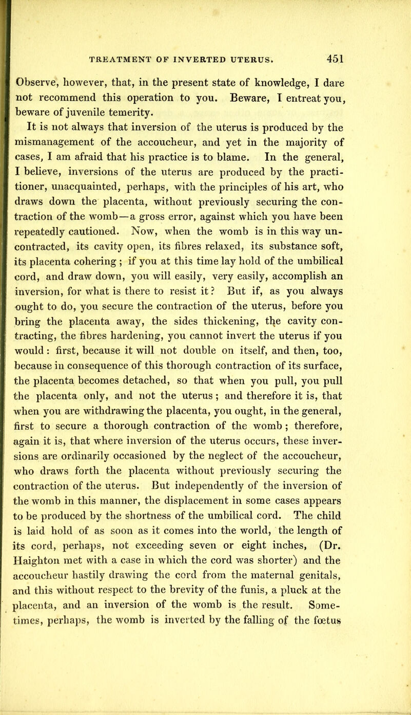 Observe, however, that, in the present state of knowledge, I dare not recommend this operation to you. Beware, I entreat you, beware of juvenile temerity. It is not always that inversion of the uterus is produced by the mismanagement of the accoucheur, and yet in the majority of cases, I am afraid that his practice is to blame. In the general, I believe, inversions of the uterus are produced by the practi- tioner, unacquainted, perhaps, with the principles of his art, who draws down the placenta, without previously securing the con- traction of the womb—a gross error, against which you have been repeatedly cautioned. Now, when the womb is in this way un- contracted, its cavity open, its fibres relaxed, its substance soft, its placenta cohering ; if you at this time lay hold of the umbilical cord, and draw down, you will easily, very easily, accomplish an inversion, for what is there to resist it? But if, as you always ought to do, you secure the contraction of the uterus, before you bring the placenta away, the sides thickening, tl^e cavity con- tracting, the fibres hardening, you cannot invert the uterus if you would : first, because it will not double on itself, and then, too, because in consequence of this thorough contraction of its surface, the placenta becomes detached, so that when you pull, you pull the placenta only, and not the uterus; and therefore it is, that when you are withdrawing the placenta, you ought, in the general, first to secure a thorough contraction of the womb; therefore, again it is, that where inversion of the uterus occurs, these inver- sions are ordinarily occasioned by the neglect of the accoucheur, who draws forth the placenta without previously securing the contraction of the uterus. But independently of the inversion of the womb in this manner, the displacement in some cases appears to be produced by the shortness of the umbilical cord. The child is laid hold of as soon as it comes into the world, the length of its cord, perhaps, not exceeding seven or eight inches, (Dr. Haighton met with a case in which the cord was shorter) and the accoucheur hastily drawing the cord from the maternal genitals, and this without respect to the brevity of the funis, a pluck at the placenta, and an inversion of the womb is the result. Some- times, perhaps, the womb is inverted by the falling of the foetus