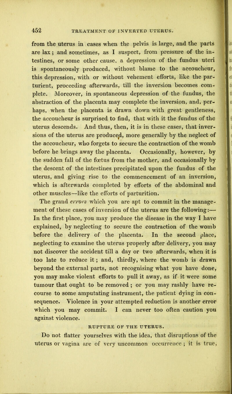 from the uterus in cases when the pelvis is large, and the parts are lax; and sometimes, as I suspect, from pressure of the in- testines, or some other cause, a depression of the fundus uteri is spontaneously produced, without blame to the accoucheur, this depression, with or without vehement efforts, like the par- turient, proceeding afterwards, till the inversion becomes com- plete. Moreover, in spontaneous depression of the fundus, the abstraction of the placenta may complete the inversion, and, per- haps, when the placenta is drawn down with great gentleness, the accoucheur is surprised to find, that with it the fundus of the uterus descends. And thus, then, it is in these cases, that inver- sions of the uterus are produce^!, more generally by the neglect of the accoucheur, who forgets to secure the contraction of the womb before he brings away the placenta. Occasionally, however, by the sudden fall of the foetus from the mother, and occasionally by the descent of the intestines precipitated upon the fundus of the uterus, and giving rise to the commencement of an inversion, which is afterwards completed by efforts of the abdominal and other muscles—like the efforts of parturition. The grand errors which you are apt to commit in the manage- ment of these cases of inversion of the uterus are the following:— In the first place, you may produce the disease in the way I have explained, by neglecting to secure the contraction of the womb before the delivery of the placenta. In the second place, neglecting to examine the uterus properly after delivery, you may not discover the accident till a day or two afterwards, when it is too late to reduce it; and, thirdly, where the womb is drawn beyond the external parts, not recognising what you have done, you may make violent efforts to pull it away, as if it were some tumour that ought to be removed ; or you may rashly have re- course to some amputating instrument, the patient dying in con- sequence. Violence in your attempted reduction is another error which you may commit. I can never too often caution you against violence. RUPTURE OF THE UTERUS. Do not flatter yourselves with the idea, that disruptions of the uterus or vagina are of very uncommon occurrence ; it is true,