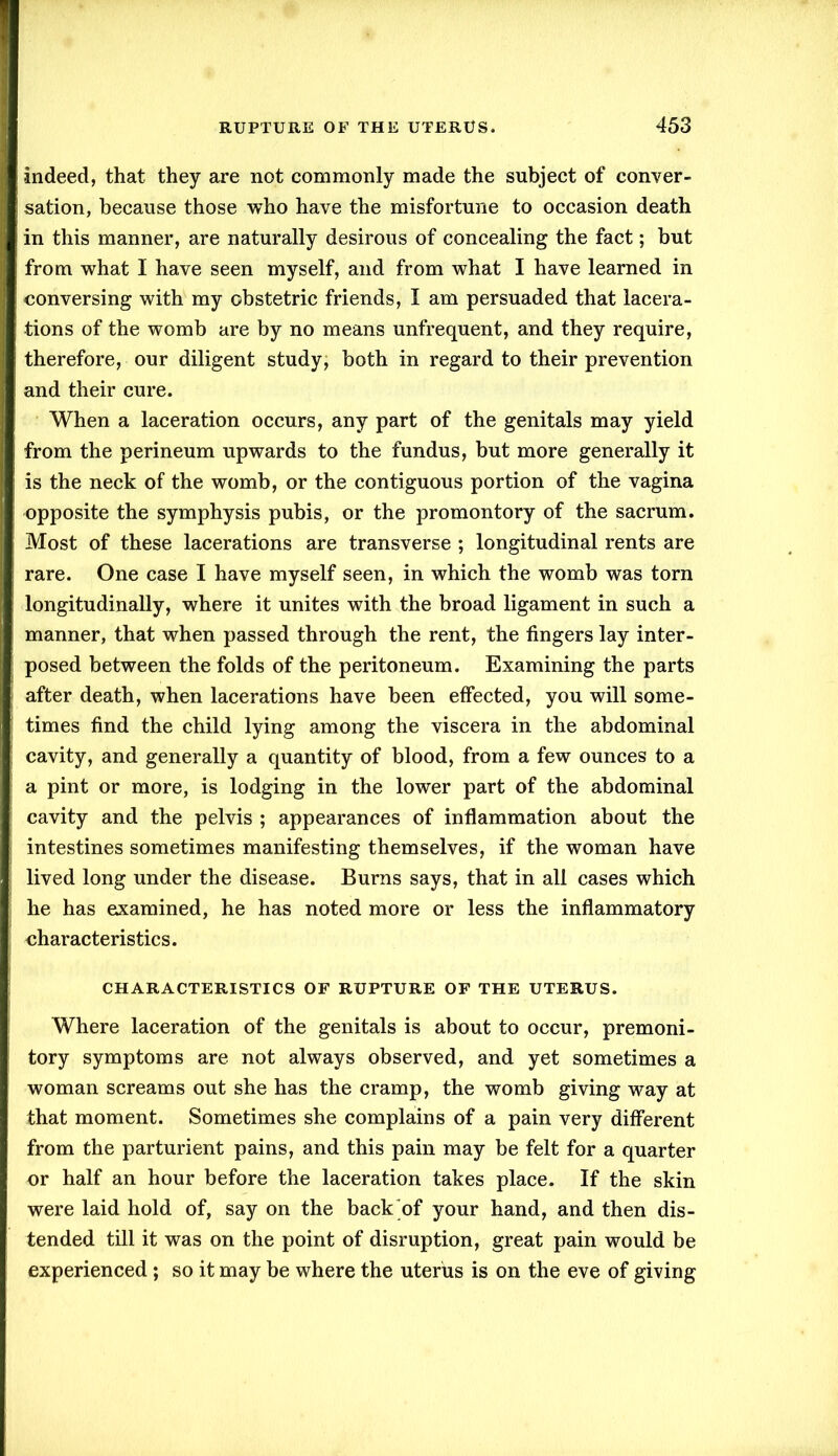 indeed, that they are not commonly made the subject of conver- sation, because those who have the misfortune to occasion death in this manner, are naturally desirous of concealing the fact; but from what I have seen myself, and from what I have learned in conversing with my obstetric friends, I am persuaded that lacera- tions of the womb are by no means unfrequent, and they require, therefore, our diligent study, both in regard to their prevention and their cure. When a laceration occurs, any part of the genitals may yield from the perineum upwards to the fundus, but more generally it is the neck of the womb, or the contiguous portion of the vagina opposite the symphysis pubis, or the promontory of the sacrum. Most of these lacerations are transverse ; longitudinal rents are rare. One case I have myself seen, in which the womb was torn longitudinally, where it unites with the broad ligament in such a manner, that when passed through the rent, the fingers lay inter- posed between the folds of the peritoneum. Examining the parts after death, when lacerations have been effected, you will some- times find the child lying among the viscera in the abdominal cavity, and generally a quantity of blood, from a few ounces to a a pint or more, is lodging in the lower part of the abdominal cavity and the pelvis ; appearances of inflammation about the intestines sometimes manifesting themselves, if the woman have lived long under the disease. Burns says, that in all cases which he has examined, he has noted more or less the inflammatory characteristics. CHARACTERISTICS OF RUPTURE OF THE UTERUS. Where laceration of the genitals is about to occur, premoni- tory symptoms are not always observed, and yet sometimes a woman screams out she has the cramp, the womb giving way at that moment. Sometimes she complains of a pain very different from the parturient pains, and this pain may be felt for a quarter or half an hour before the laceration takes place. If the skin were laid hold of, say on the back of your hand, and then dis- tended till it was on the point of disruption, great pain would be experienced ; so it may be where the uterus is on the eve of giving