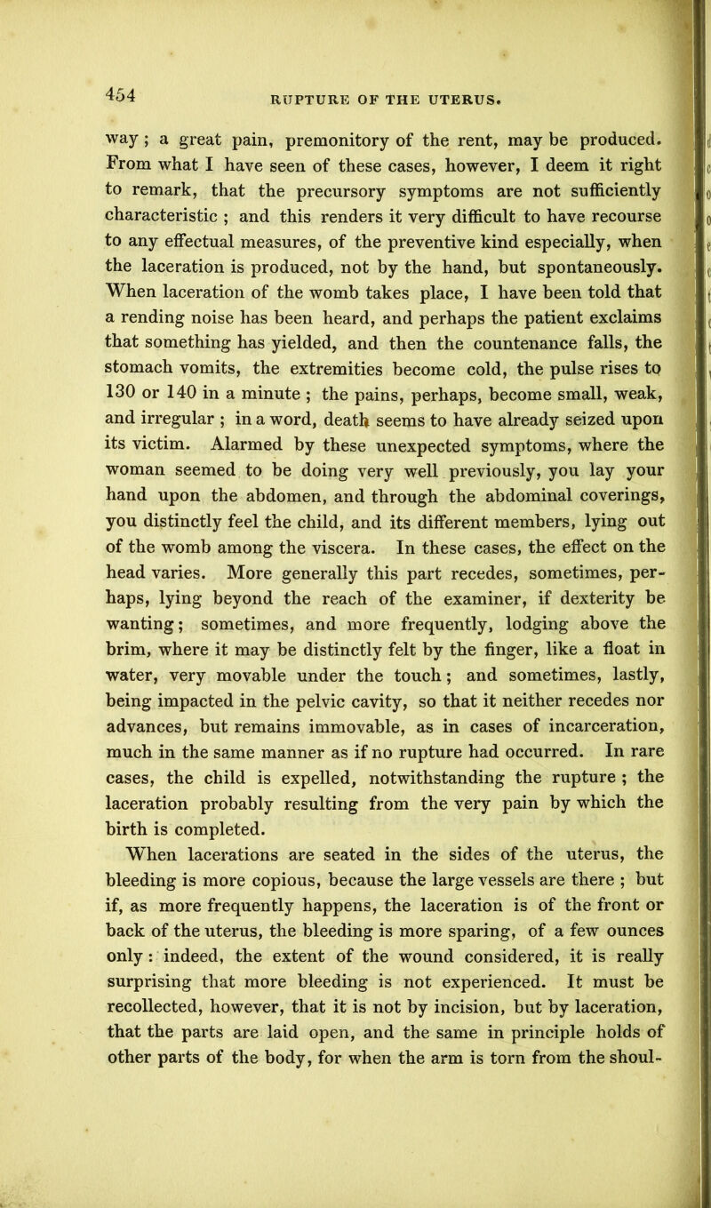 RUPTURE OF THE UTERUS. way ; a great pain, premonitory of the rent, may be produced. From what I have seen of these cases, however, I deem it right to remark, that the precursory symptoms are not sufficiently characteristic ; and this renders it very difficult to have recourse to any effectual measures, of the preventive kind especially, when the laceration is produced, not by the hand, but spontaneously. When laceration of the womb takes place, I have been told that a rending noise has been heard, and perhaps the patient exclaims that something has yielded, and then the countenance falls, the stomach vomits, the extremities become cold, the pulse rises to 130 or 140 in a minute ; the pains, perhaps, become small, weak, and irregular ; in a word, death seems to have already seized upon its victim. Alarmed by these unexpected symptoms, where the woman seemed to be doing very well previously, you lay your hand upon the abdomen, and through the abdominal coverings, you distinctly feel the child, and its different members, lying out of the womb among the viscera. In these cases, the effect on the head varies. More generally this part recedes, sometimes, per- haps, lying beyond the reach of the examiner, if dexterity be wanting; sometimes, and more frequently, lodging above the brim, where it may be distinctly felt by the finger, like a float in water, very movable under the touch; and sometimes, lastly, being impacted in the pelvic cavity, so that it neither recedes nor advances, but remains immovable, as in cases of incarceration, much in the same manner as if no rupture had occurred. In rare cases, the child is expelled, notwithstanding the rupture ; the laceration probably resulting from the very pain by which the birth is completed. When lacerations are seated in the sides of the uterus, the bleeding is more copious, because the large vessels are there ; but if, as more frequently happens, the laceration is of the front or back of the uterus, the bleeding is more sparing, of a few ounces only : indeed, the extent of the wound considered, it is really surprising that more bleeding is not experienced. It must be recollected, however, that it is not by incision, but by laceration, that the parts are laid open, and the same in principle holds of other parts of the body, for when the arm is torn from the shoul-