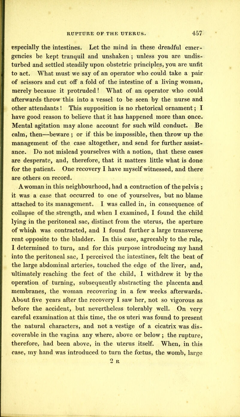 especially the intestines. Let the mind in these dreadful emer- gencies be kept tranquil and unshaken ; unless you are undis- turbed and settled steadily upon obstetric principles, you are unfit to act. What must we say of an operator who could take a pair of scissors and cut off a fold of the intestine of a living woman, merely because it protruded! What of an operator who could afterwards throw this into a vessel to be seen by the nurse and other attendants ! This supposition is no rhetorical ornament; I have good reason to believe that it has happened more than once. Mental agitation may alone account for such wild conduct. Be calm, then—beware ; or if this be impossible, then throw up the management of the case altogether, and send for further assist- ance. Do not mislead yourselves with a notion, that these cases are desperate, and, therefore, that it matters little what is done for the patient. One recovery I have myself witnessed, and there are others on record. A woman in this neighbourhood, had a contraction of the pelvis ; it was a case that occurred to one of yourselves, but no blame attached to its management. I was called in, in consequence of collapse of the strength, and when I examined, I found the child lying in the peritoneal sac, distinct from the uterus, the aperture of which was contracted, and I found further a large transverse rent opposite to the bladder. In this case, agreeably to the rule, I determined to turn, and for this purpose introducing my hand into the peritoneal sac, I perceived the intestines, felt the beat of the large abdominal arteries, touched the edge of the liver, and, ultimately reaching the feet of the child, I withdrew it by the operation of turning, subsequently abstracting the placenta and membranes, the woman recovering in a few weeks afterwards. About five years after the recovery I saw her, not so vigorous as before the accident, but nevertheless tolerably well. On very careful examination at this time, the os uteri was found to present the natural characters, and not a vestige of a cicatrix was dis- coverable in the vagina any where, above or below ; the rupture, therefore, had been above, in the uterus itself. When, in this case, my hand was introduced to turn the foetus, the womb, large 2 R