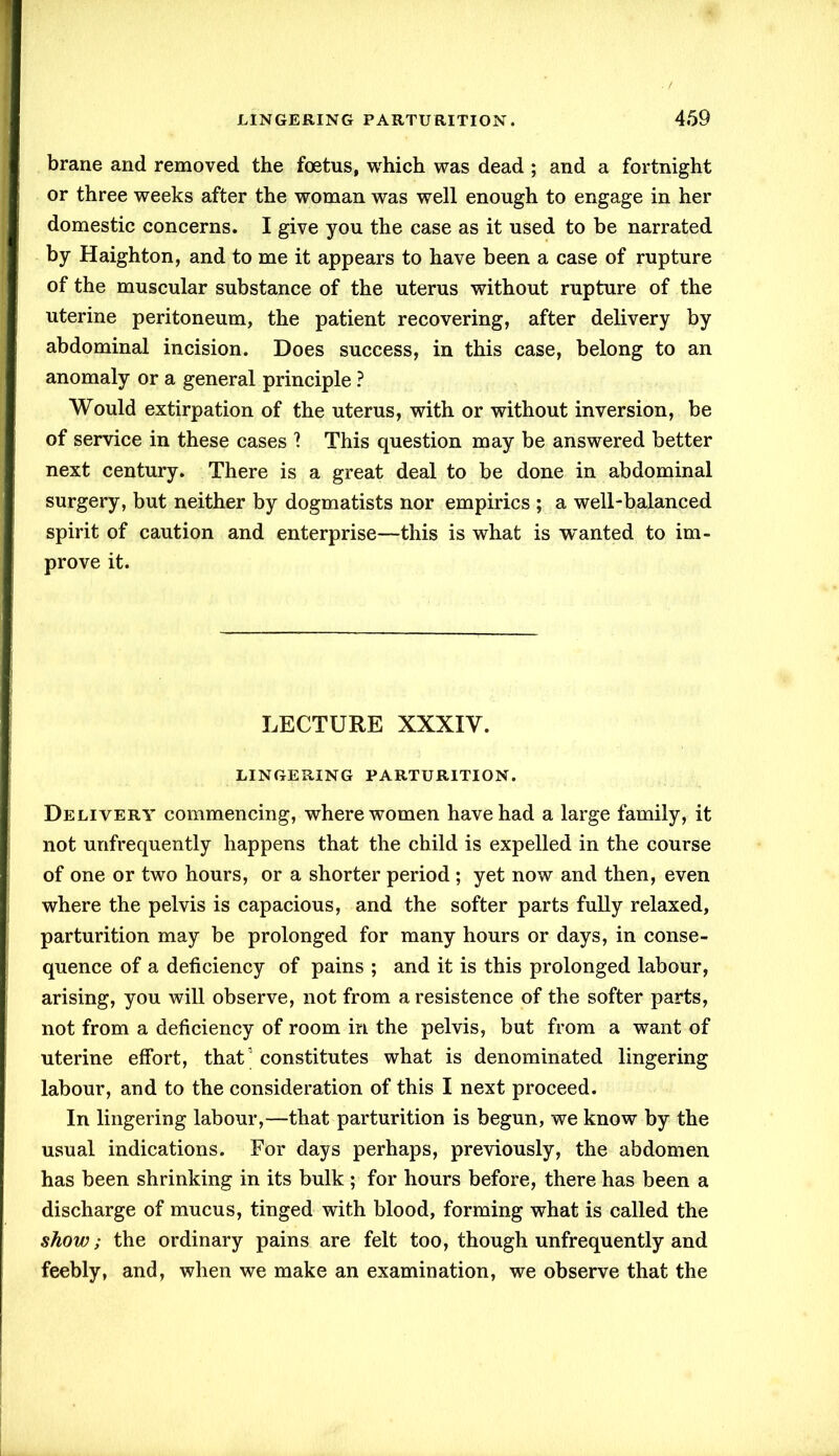 brane and removed the foetus, which was dead ; and a fortnight or three weeks after the woman was well enough to engage in her domestic concerns. I give you the case as it used to be narrated by Haighton, and to me it appears to have been a case of rupture of the muscular substance of the uterus without rupture of the uterine peritoneum, the patient recovering, after delivery by abdominal incision. Does success, in this case, belong to an anomaly or a general principle ? Would extirpation of the uterus, with or without inversion, be of service in these cases 1 This question may be answered better next century. There is a great deal to be done in abdominal surgery, but neither by dogmatists nor empirics ; a well-balanced spirit of caution and enterprise—this is what is wanted to im- prove it. LECTURE XXXIV. LINGERING PARTURITION. Delivery commencing, where women have had a large family, it not unfrequently happens that the child is expelled in the course of one or two hours, or a shorter period ; yet now and then, even where the pelvis is capacious, and the softer parts fully relaxed, parturition may be prolonged for many hours or days, in conse- quence of a deficiency of pains ; and it is this prolonged labour, arising, you will observe, not from a resistence of the softer parts, not from a deficiency of room in the pelvis, but from a want of uterine effort, that’ constitutes what is denominated lingering labour, and to the consideration of this I next proceed. In lingering labour,—that parturition is begun, we know by the usual indications. For days perhaps, previously, the abdomen has been shrinking in its bulk ; for hours before, there has been a discharge of mucus, tinged with blood, forming what is called the show; the ordinary pains are felt too, though unfrequently and feebly, and, when we make an examination, we observe that the