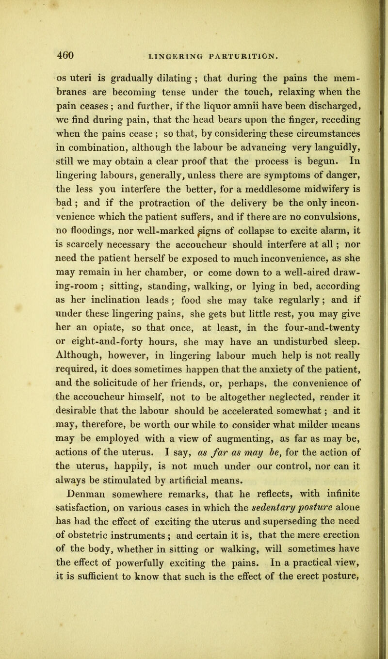 os uteri is gradually dilating ; that during the pains the mem- branes are becoming tense under the touch, relaxing when the pain ceases ; and further, if the liquor amnii have been discharged, we find during pain, that the head bears upon the finger, receding when the pains cease ; so that, by considering these circumstances in combination, although the labour be advancing very languidly, still we may obtain a clear proof that the process is begun. In lingering labours, generally, unless there are symptoms of danger, the less you interfere the better, for a meddlesome midwifery is bad ; and if the protraction of the delivery be the only incon- venience which the patient suffers, and if there are no convulsions, no floodings, nor well-marked ^igns of collapse to excite alarm, it is scarcely necessary the accoucheur should interfere at all; nor need the patient herself be exposed to much inconvenience, as she may remain in her chamber, or come down to a well-aired draw- ing-room ; sitting, standing, walking, or lying in bed, according as her inclination leads; food she may take regularly; and if under these lingering pains, she gets but little rest, you may give her an opiate, so that once, at least, in the four-and-twenty or eight-and-forty hours, she may have an undisturbed sleep. Although, however, in lingering labour much help is not really required, it does sometimes happen that the anxiety of the patient, and the solicitude of her friends, or, perhaps, the convenience of the accoucheur himself, not to be altogether neglected, render it desirable that the labour should be accelerated somewhat; and it may, therefore, be worth our while to consider what milder means may be employed with a view of augmenting, as far as may be, actions of the uterus. I say, as far as may be, for the action of the uterus, happily, is not much under our control, nor can it always be stimulated by artificial means. Denman somewhere remarks, that he reflects, with infinite satisfaction, on various cases in which the sedentary 'posture alone has had the effect of exciting the uterus and superseding the need of obstetric instruments ; and certain it is, that the mere erection of the body, whether in sitting or walking, will sometimes have the effect of powerfully exciting the pains. In a practical view, it is sufficient to know that such is the effect of the erect posture,