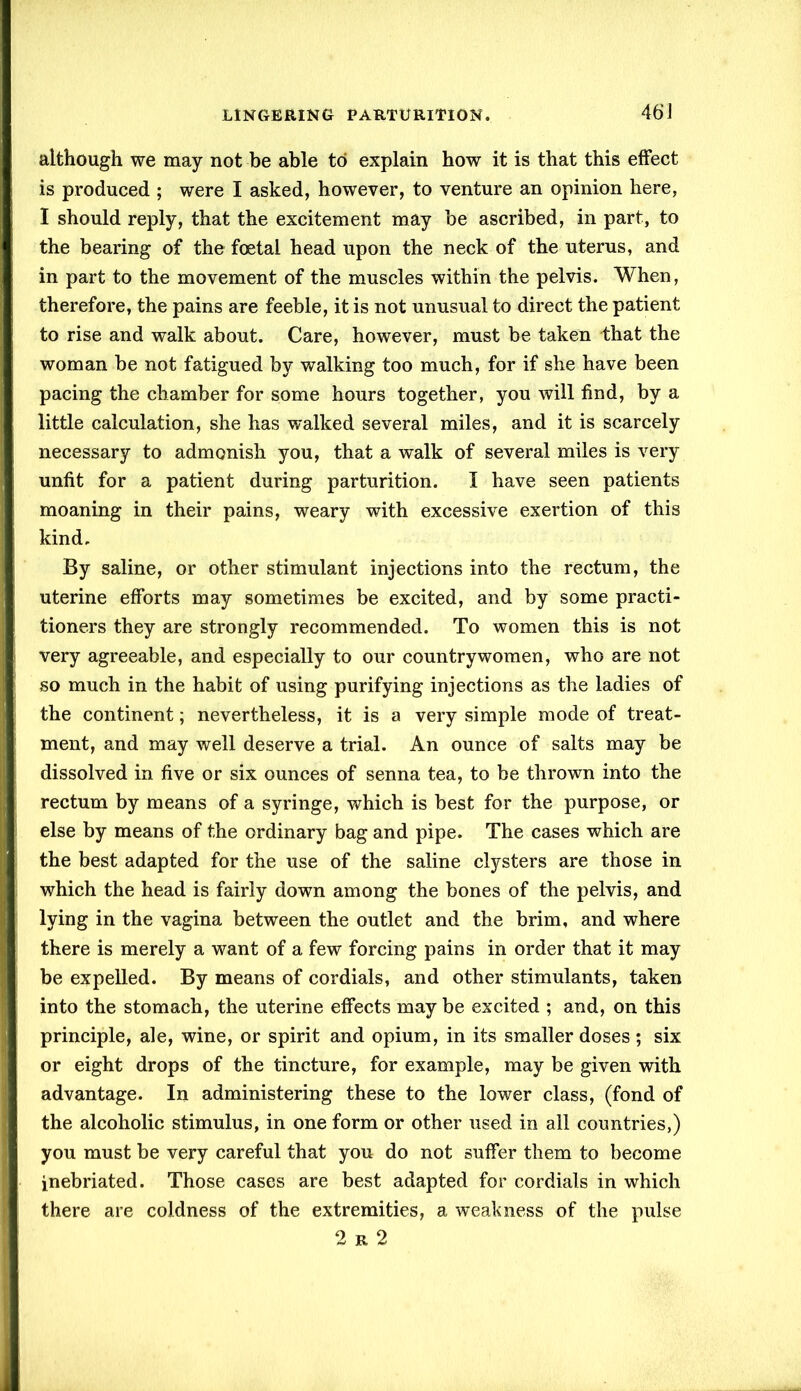 although we may not be able to explain how it is that this effect is produced ; were I asked, however, to venture an opinion here, I should reply, that the excitement may be ascribed, in part, to the bearing of the foetal head upon the neck of the uterus, and in part to the movement of the muscles within the pelvis. When, therefore, the pains are feeble, it is not unusual to direct the patient to rise and walk about. Care, however, must be taken that the woman be not fatigued by walking too much, for if she have been pacing the chamber for some hours together, you will find, by a little calculation, she has walked several miles, and it is scarcely necessary to admonish you, that a walk of several miles is very unfit for a patient during parturition. I have seen patients moaning in their pains, weary with excessive exertion of this kind. By saline, or other stimulant injections into the rectum, the uterine efforts may sometimes be excited, and by some practi- tioners they are strongly recommended. To women this is not very agreeable, and especially to our countrywomen, who are not so much in the habit of using purifying injections as the ladies of the continent; nevertheless, it is a very simple mode of treat- ment, and may well deserve a trial. An ounce of salts may be dissolved in five or six ounces of senna tea, to be thrown into the rectum by means of a syringe, which is best for the purpose, or else by means of the ordinary bag and pipe. The cases which are the best adapted for the use of the saline clysters are those in which the head is fairly down among the bones of the pelvis, and lying in the vagina between the outlet and the brim, and where there is merely a want of a few forcing pains in order that it may be expelled. By means of cordials, and other stimulants, taken into the stomach, the uterine effects may be excited ; and, on this principle, ale, wine, or spirit and opium, in its smaller doses; six or eight drops of the tincture, for example, may be given with advantage. In administering these to the lower class, (fond of the alcoholic stimulus, in one form or other used in all countries,) you must be very careful that you do not suffer them to become inebriated. Those cases are best adapted for cordials in which there are coldness of the extremities, a weakness of the pulse