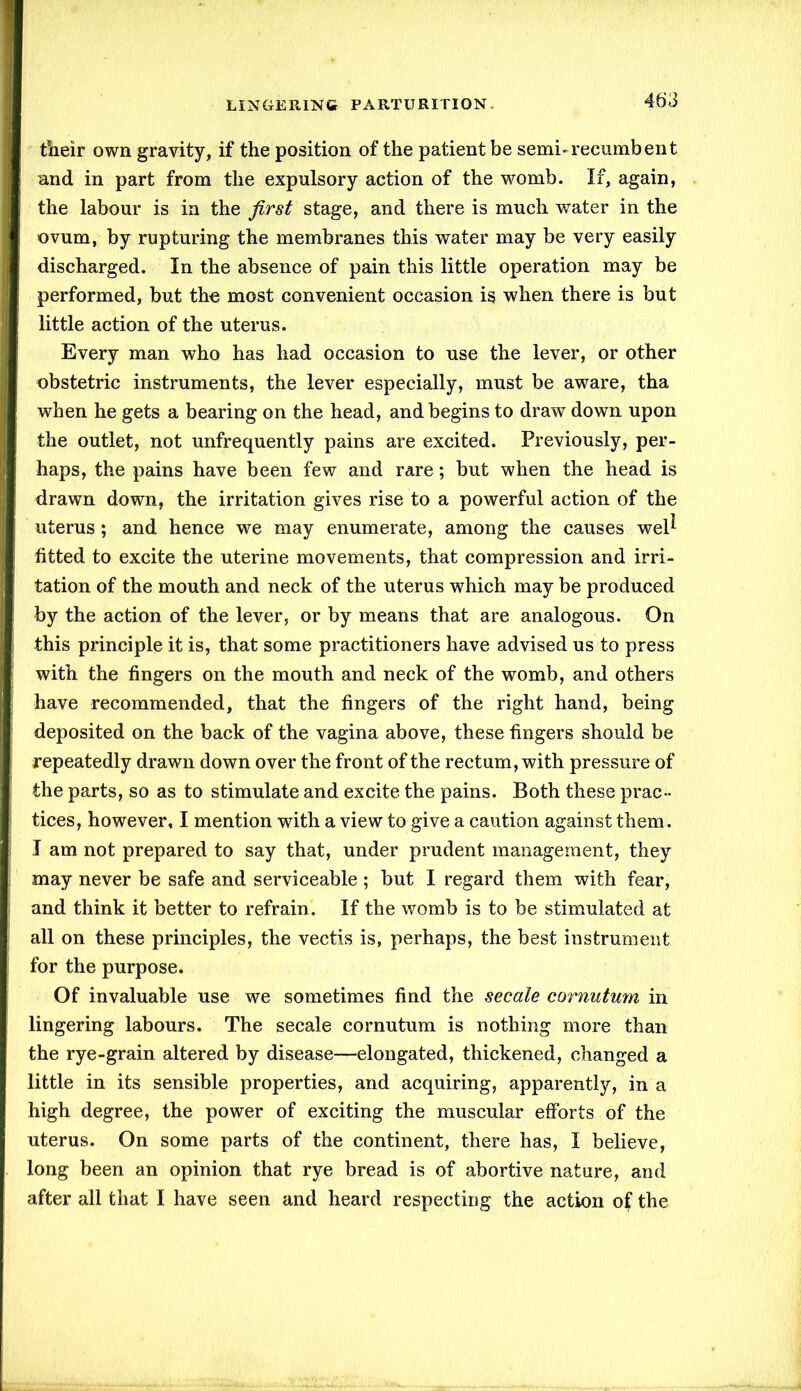 their own gravity, if the position of the patient be semi-recumbent and in part from the expulsory action of the womb. If, again, the labour is in the first stage, and there is much water in the ovum, by rupturing the membranes this water may be very easily discharged. In the absence of pain this little operation may be performed, but the most convenient occasion is when there is but little action of the uterus. Every man who has had occasion to use the lever, or other obstetric instruments, the lever especially, must be aware, tha when he gets a bearing on the head, and begins to draw down upon the outlet, not unfrequently pains are excited. Previously, per- haps, the pains have been few and rare; but when the head is drawn down, the irritation gives rise to a powerful action of the uterus; and hence we may enumerate, among the causes wel* fitted to excite the uterine movements, that compression and irri- tation of the mouth and neck of the uterus which may be produced by the action of the lever, or by means that are analogous. On this principle it is, that some practitioners have advised us to press with the fingers on the mouth and neck of the womb, and others have recommended, that the fingers of the right hand, being deposited on the back of the vagina above, these fingers should be repeatedly drawn down over the front of the rectum, with pressure of the parts, so as to stimulate and excite the pains. Both these prac- tices, however, I mention with a view to give a caution against them. I am not prepared to say that, under prudent management, they may never be safe and serviceable ; but I regard them with fear, and think it better to refrain. If the womb is to be stimulated at all on these principles, the vectis is, perhaps, the best instrument for the purpose. Of invaluable use we sometimes find the secale cornutum in lingering labours. The secale cornutum is nothing more than the rye-grain altered by disease—elongated, thickened, changed a little in its sensible properties, and acquiring, apparently, in a high degree, the power of exciting the muscular efforts of the uterus. On some parts of the continent, there has, I believe, long been an opinion that rye bread is of abortive nature, and after all that I have seen and heard respecting the action of the