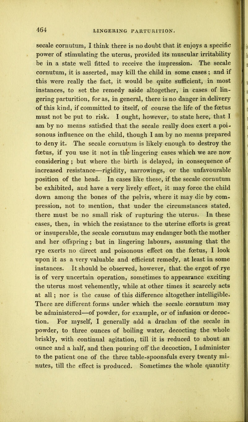 secale cornutum, I think there is no doubt that it enjoys a specific power of stimulating the uterus, provided its muscular irritability be in a state well fitted to receive the impression. The secale cornutum, it is asserted, may kill the child in some cases ; and if this were really the fact, it would be quite sufficient, in most instances, to set the remedy aside altogether, in cases of lin- gering parturition, for as, in general, there is no danger in delivery of this kind, if committed to itself, of course the life of the foetus must not be put to risk. I ought, however, to state here, that I am by no means satisfied that the secale really does exert a poi- sonous influence on the child, though I am by no means prepared to deny it. The secale cornutum is likely enough to destroy the foetus, if you use it not in th*e lingering cases which we are now considering ; but where the birth is delayed, in consequence of increased resistance—rigidity, narrowings, or the unfavourable position of the head. In cases like these, if the secale cornutum be exhibited, and have a very lively effect, it may force the child down among the bones of the pelvis, where it may die by comr pression, not to mention, that under the circumstances stated, there must be no small risk of rupturing the uterus. In these cases, then, in which the resistance to the uterine efforts is great or insuperable, the secale cornutum may endanger both the mother and her offspring; but in lingering labours, assuming that the rye exerts no direct and poisonous effect on the foetus, I look upon it as a very valuable and efficient remedy, at least in some instances. It should be observed, however, that the ergot of rye is of very uncertain operation, sometimes to appearance exciting the uterus most vehemently, while at other times it scarcely acts at all; nor is the cause of this difference altogether intelligible. There are different forms under which the secale cornutum may be administered—of powder, for example, or of infusion or decoc- tion. For myself, I generally add a drachm of the secale in powder, to three ounces of boiling water, decocting the whole briskly, with continual agitation, till it is reduced to about an ounce and a half, and then pouring off the decoction, I administer to the patient one of the three table-spoonsfuls every twenty mi- nutes, till the effect is produced. Sometimes the whole quantity