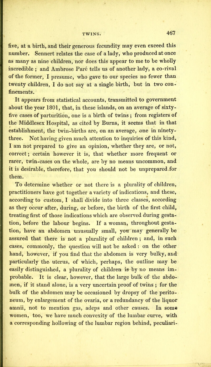 five, at a birth, and their generous fecundity may even exceed this number. Sennert relates the case of a lady, who produced at once as many as nine children, nor does this appear to me to be wholly incredible ; and Ambrose Pare tells us of another lady, a co-rival of the former, I presume, who gave to our species no fewer than twenty children, I do not say at a single birth, but in two con- finements. It appears from statistical accounts, transmitted to government about the year 1801, that, in these islands, on an average of sixty - five cases of parturition, one is a birth of twins ; from registers of the Middlesex Hospital, as cited by Burns, it seems that in that establishment, the twin-births are, on an average, one in ninety- three. Not having given much attention to inquiries of this kind, I am not prepared to give an opinion, whether they are, or not, correct; certain however it is, that whether more frequent or rarer, twin-cases on the whole, are by no means uncommon, and it is desirable, therefore, that you should not be unprepared for them. To determine whether or not there is a plurality of children, practitioners have got together a variety of indications, and these, according to custom, I shall divide into three classes, according as they occur after, during, or before, the birth of the first child, treating first of those indications which are observed during gesta- tion, before the labour begins. If a woman, throughout gesta- tion, have an abdomen unusually small, you may generally be assured that there is not a plurality of children ; and, in such cases, commonly, the question will not be asked : on the other hand, however, if you find that the abdomen is very bulky, and particularly the- uterus, of which, perhaps, the outline may be easily distinguished, a plurality of children is by no means im- probable. It is clear, however, that the large bulk of the abdo- men, if it stand alone, is a very uncertain proof of twins ; for the bulk of the abdomen maybe occasioned by dropsy of the perito- neum, by enlargement of the ovaria, or a redundancy of the liquor amnii, not to mention gas, adeps and other causes. In some women, too, we have much convexity of the lumbar curve, with a corresponding hollowing of the lumbar region behind, peculiari-