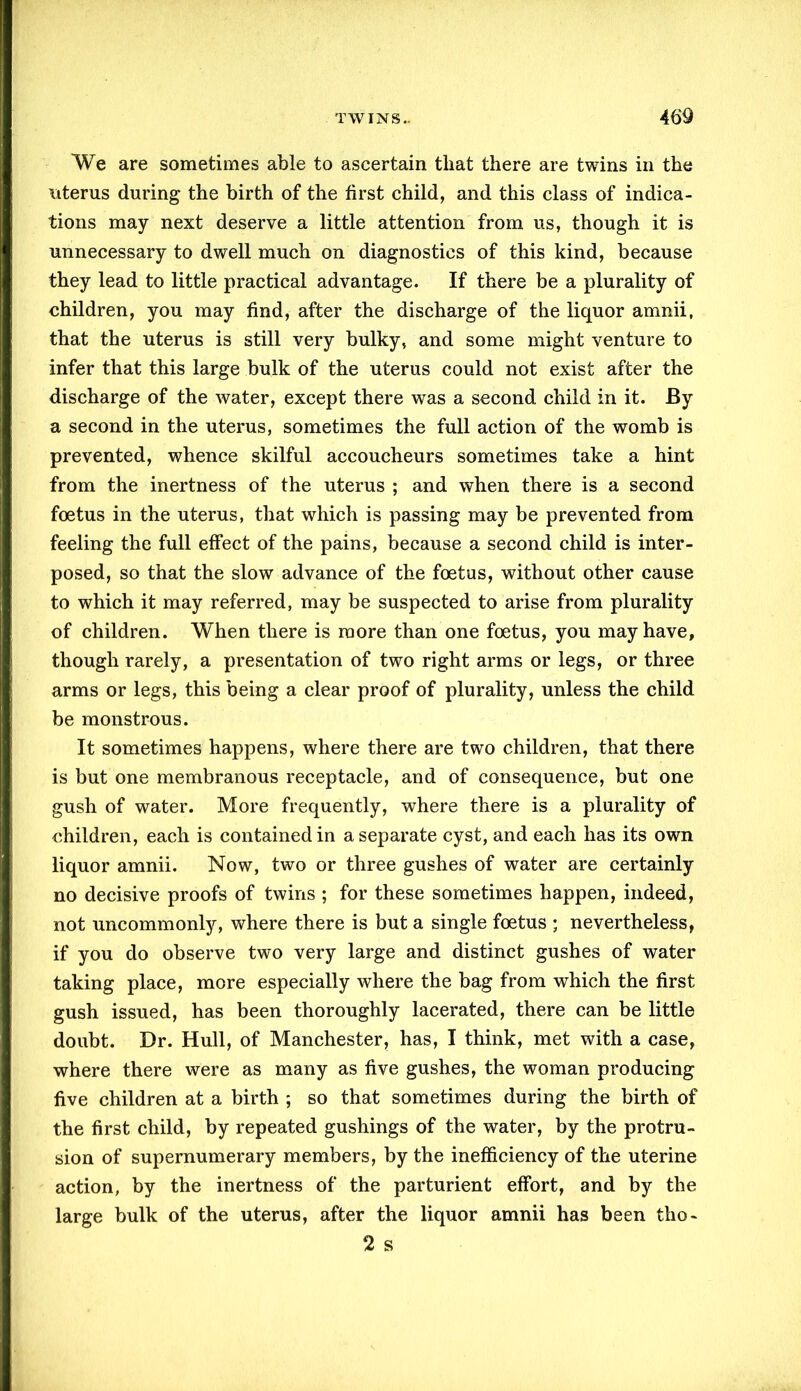 We are sometimes able to ascertain that there are twins in the uterus during the birth of the first child, and this class of indica- tions may next deserve a little attention from us, though it is unnecessary to dwell much on diagnostics of this kind, because they lead to little practical advantage. If there be a plurality of children, you may find, after the discharge of the liquor amnii, that the uterus is still very bulky, and some might venture to infer that this large bulk of the uterus could not exist after the discharge of the water, except there was a second child in it. By a second in the uterus, sometimes the full action of the womb is prevented, whence skilful accoucheurs sometimes take a hint from the inertness of the uterus ; and when there is a second foetus in the uterus, that which is passing may be prevented from feeling the full effect of the pains, because a second child is inter- posed, so that the slow advance of the foetus, without other cause to which it may referred, may be suspected to arise from plurality of children. When there is more than one foetus, you may have, though rarely, a presentation of two right arms or legs, or three arms or legs, this being a clear proof of plurality, unless the child be monstrous. It sometimes happens, where there are two children, that there is but one membranous receptacle, and of consequence, but one gush of water. More frequently, where there is a plurality of children, each is contained in a separate cyst, and each has its own liquor amnii. Now, two or three gushes of water are certainly no decisive proofs of twins ; for these sometimes happen, indeed, not uncommonly, where there is but a single foetus ; nevertheless, if you do observe two very large and distinct gushes of water taking place, more especially where the bag from which the first gush issued, has been thoroughly lacerated, there can be little doubt. Dr. Hull, of Manchester, has, I think, met with a case, where there were as many as five gushes, the woman producing five children at a birth ; so that sometimes during the birth of the first child, by repeated gushings of the water, by the protru- sion of supernumerary members, by the inefficiency of the uterine action, by the inertness of the parturient effort, and by the large bulk of the uterus, after the liquor amnii has been tho- 2 s