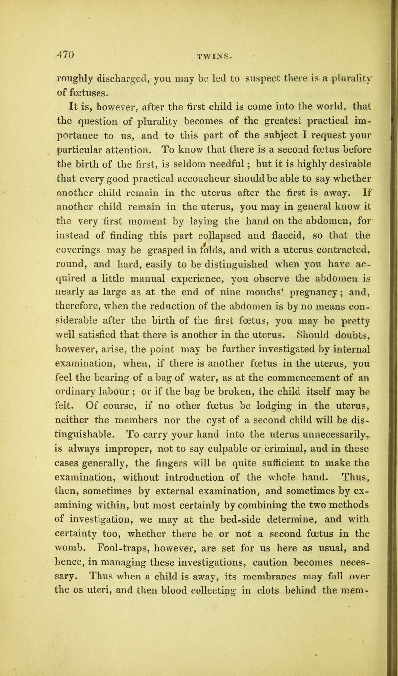 roughly discharged, you may be led to suspect there is a plurality of foetuses. It is, however, after the first child is come into the world, that the question of plurality becomes of the greatest practical im- portance to us, and to this part of the subject I request your particular attention. To know that there is a second foetus before the birth of the first, is seldom needful; but it is highly desirable that every good practical accoucheur should be able to say whether another child remain in the uterus after the first is away. If another child remain in the uterus, you may in general know it the very first moment by laving the hand on the abdomen, for instead of finding this part collapsed and flaccid, so that the coverings may be grasped in folds, and with a uterus contracted, round, and hard, easily to be distinguished when you have ac- quired a little manual experience, you observe the abdomen is nearly as large as at the end of nine months’ pregnancy; and, therefore, when the reduction of the abdomen is by no means con- siderable after the birth of the first foetus, you may be pretty well satisfied that there is another in the uterus. Should doubts, however, arise, the point may be further investigated by internal examination, when, if there is another foetus in the uterus, you feel the bearing of a bag of water, as at the commencement of an ordinary labour ; or if the bag be broken, the child itself may be felt. Of course, if no other foetus be lodging in the uterus, neither the members nor the cyst of a second child will be dis- tinguishable. To carry your hand into the uterus unnecessarily, is always improper, not to say culpable or criminal, and in these cases generally, the fingers will be quite sufficient to make the examination, without introduction of the whole hand. Thus, then, sometimes by external examination, and sometimes by ex- amining within, but most certainly by combining the two methods of investigation, we may at the bed-side determine, and with certainty too, whether there be or not a second foetus in the womb. Fool-traps, however, are set for us here as usual, and hence, in managing these investigations, caution becomes neces- sary. Thus when a child is away, its membranes may fall over the os uteri, and then blood collecting in clots behind the mem-