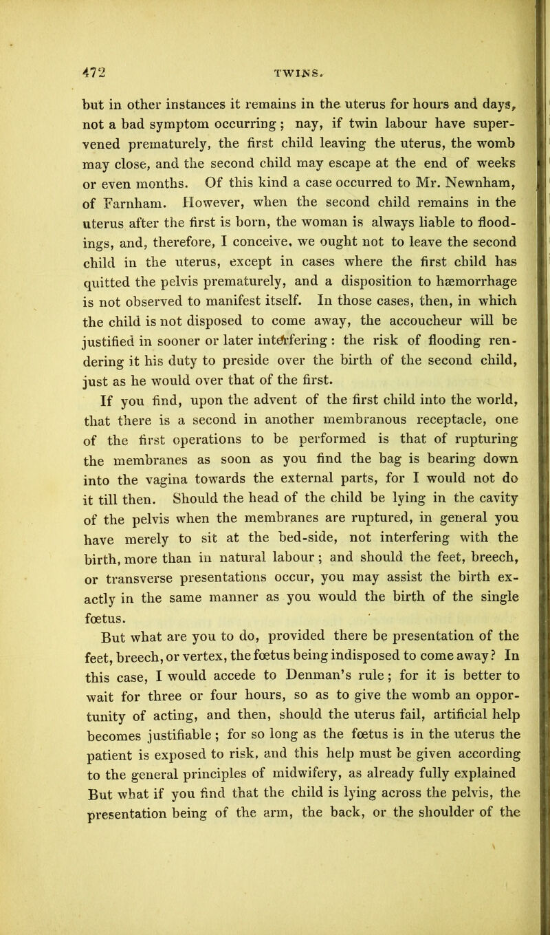 but in other instances it remains in the uterus for hours and days, not a bad symptom occurring; nay, if twin labour have super- vened prematurely, the first child leaving the uterus, the womb may close, and the second child may escape at the end of weeks or even months. Of this kind a case occurred to Mr. Newnham, of Barnham. However, when the second child remains in the uterus after the first is born, the woman is always liable to flood- ings, and, therefore, I conceive, we ought not to leave the second child in the uterus, except in cases where the first child has quitted the pelvis prematurely, and a disposition to haemorrhage is not observed to manifest itself. In those cases, then, in which the child is not disposed to come away, the accoucheur will be justified in sooner or later interfering : the risk of flooding ren- dering it his duty to preside over the birth of the second child, just as he would over that of the first. If you find, upon the advent of the first child into the world, that there is a second in another membranous receptacle, one of the first operations to be performed is that of rupturing the membranes as soon as you find the bag is bearing down into the vagina towards the external parts, for I would not do it till then. Should the head of the child be lying in the cavity of the pelvis when the membranes are ruptured, in general you have merely to sit at the bed-side, not interfering with the birth, more than in natural labour; and should the feet, breech, or transverse presentations occur, you may assist the birth ex- actly in the same manner as you would the birth of the single foetus. But what are you to do, provided there be presentation of the feet, breech, or vertex, the foetus being indisposed to come away ? In this case, I would accede to Denman’s rule; for it is better to wait for three or four hours, so as to give the womb an oppor- tunity of acting, and then, should the uterus fail, artificial help becomes justifiable ; for so long as the foetus is in the uterus the patient is exposed to risk, and this help must be given according to the general principles of midwifery, as already fully explained But what if you find that the child is lying across the pelvis, the presentation being of the arm, the back, or the shoulder of the