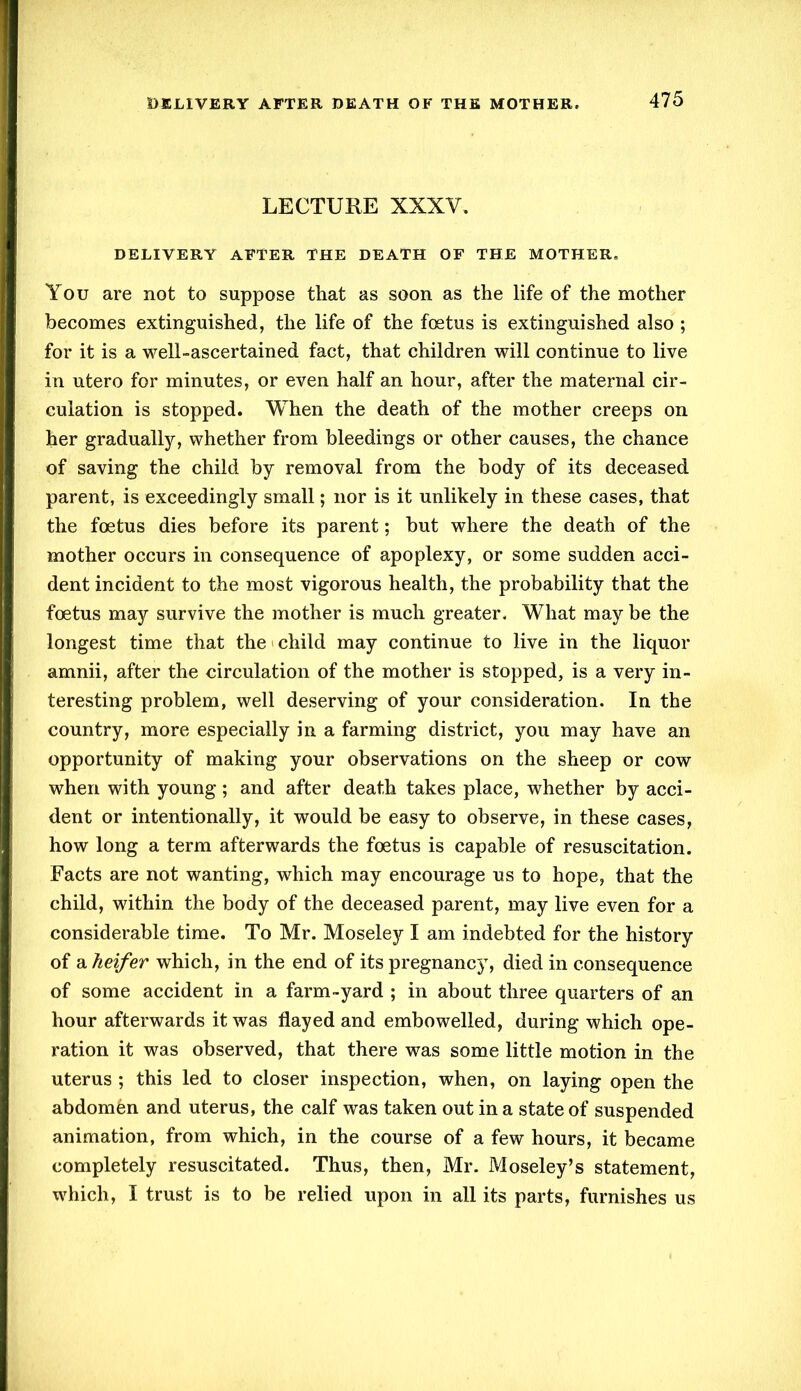 LECTURE XXXV. DELIVERY AFTER THE DEATH OF THE MOTHER. You are not to suppose that as soon as the life of the mother becomes extinguished, the life of the foetus is extinguished also ; for it is a well-ascertained fact, that children will continue to live in utero for minutes, or even half an hour, after the maternal cir- culation is stopped. When the death of the mother creeps on her gradually, whether from bleedings or other causes, the chance of saving the child by removal from the body of its deceased parent, is exceedingly small; nor is it unlikely in these cases, that the foetus dies before its parent; but where the death of the mother occurs in consequence of apoplexy, or some sudden acci- dent incident to the most vigorous health, the probability that the foetus may survive the mother is much greater. What may be the longest time that the child may continue to live in the liquor amnii, after the circulation of the mother is stopped, is a very in- teresting problem, well deserving of your consideration. In the country, more especially in a farming district, you may have an opportunity of making your observations on the sheep or cow when with young ; and after death takes place, whether by acci- dent or intentionally, it would be easy to observe, in these cases, how long a term afterwards the foetus is capable of resuscitation. Facts are not wanting, which may encourage us to hope, that the child, within the body of the deceased parent, may live even for a considerable time. To Mr. Moseley I am indebted for the history of a heifer which, in the end of its pregnancy, died in consequence of some accident in a farm-yard ; in about three quarters of an hour afterwards it was flayed and embowelled, during which ope- ration it was observed, that there was some little motion in the uterus ; this led to closer inspection, when, on laying open the abdomen and uterus, the calf was taken out in a state of suspended animation, from which, in the course of a few hours, it became completely resuscitated. Thus, then, Mr. Moseley’s statement, which, I trust is to be relied upon in all its parts, furnishes us