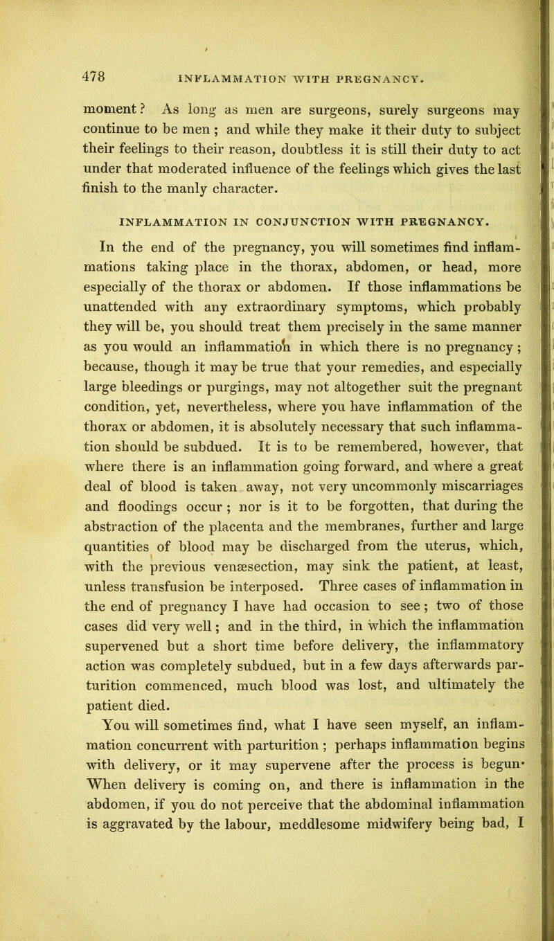 moment ? As long as men are surgeons, surely surgeons may continue to be men ; and while they make it their duty to subject their feelings to their reason, doubtless it is still their duty to act under that moderated influence of the feelings which gives the last finish to the manly character. INFLAMMATION IN CONJUNCTION WITH PREGNANCY. In the end of the pregnancy, you will sometimes find inflam- mations taking place in the thorax, abdomen, or head, more especially of the thorax or abdomen. If those inflammations be unattended with any extraordinary symptoms, which probably they will be, you should treat them precisely in the same manner as you would an inflammatioii in which there is no pregnancy; because, though it may be true that your remedies, and especially large bleedings or purgings, may not altogether suit the pregnant condition, yet, nevertheless, where you have inflammation of the thorax or abdomen, it is absolutely necessary that such inflamma- tion should be subdued. It is to be remembered, however, that where there is an inflammation going forward, and where a great deal of blood is taken away, not very uncommonly miscarriages and floodings occur ; nor is it to be forgotten, that during the abstraction of the placenta and the membranes, further and large quantities of blood may be discharged from the uterus, which, with the previous venesection, may sink the patient, at least, unless transfusion be interposed. Three cases of inflammation in the end of pregnancy I have had occasion to see; two of those cases did very well; and in the third, in which the inflammation supervened but a short time before delivery, the inflammatory action was completely subdued, but in a few days afterwards par- turition commenced, much blood was lost, and ultimately the patient died. You will sometimes find, what I have seen myself, an inflam- mation concurrent with parturition ; perhaps inflammation begins with delivery, or it may supervene after the process is begun* When delivery is coming on, and there is inflammation in the abdomen, if you do not perceive that the abdominal inflammation is aggravated by the labour, meddlesome midwifery being bad, I