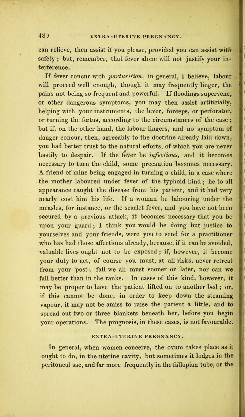 48 J can relieve, then assist if you please, provided you can assist with safety ; but, remember, that fever alone will not justify your in- terference. If fever concur with 'parturition, in general, I believe, labour will proceed well enough, though it may frequently linger, the pains not being so frequent and powerful. If floodings supervene, or other dangerous symptoms, you may then assist artificially, helping with your instruments, the lever, forceps, or perforator, or turning the foetus, according to the circumstances of the case ; but if, on the other hand, the labour lingers, and no symptom of danger concur, then, agreeably to the doctrine already laid down, you had better trust to the natural efforts, of which you are never hastily to despair. If the fever be infectious, and it becomes necessary to turn the child, some precaution becomes necessary. A friend of mine being engaged in turning a child, in a case where the mother laboured under fever of the typhoid kind ; he to all appearance caught the disease from his patient, and it had very nearly cost him his life. If a woman be labouring under the measles, for instance, or the scarlet fever, and you have not been secured by a previous attack, it becomes necessary that you be upon your guard ; I think you would be doing but justice to yourselves and your friends, were you to send for a practitioner who has had those affections already, because, if it can be avoided, valuable lives ought not to be exposed ; if, however, it become your duty to act, of course you must, at all risks, never retreat from your post; fall we all must sooner or later, nor can we fall better than in the ranks. In cases of this kind, however, it may be proper to have the patient lifted on to another bed ; or, if this cannot be done, in order to keep down the steaming vapour, it may not be amiss to raise the patient a little, and to spread out two or three blankets beneath her, before you begin your operations. The prognosis, in these cases, is not favourable. EXTRA-UTERINE PREGNANCY. In general, when women conceive, the ovum takes place as it ought to do, in the uterine cavity, but sometimes it lodges in the peritoneal sac, and far more frequently in the fallopian tube, or the