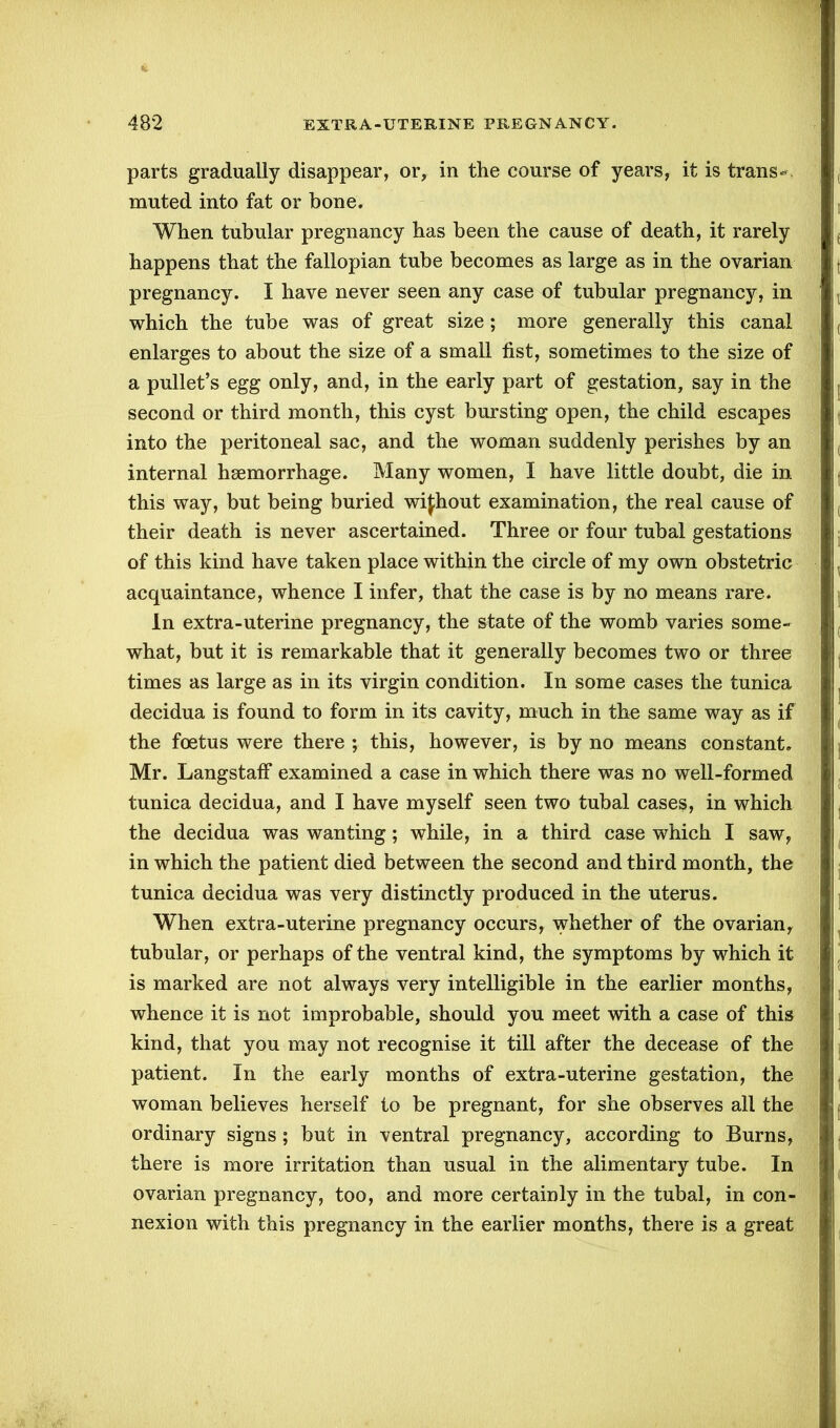 parts gradually disappear, or, in the course of years, it is trans*. muted into fat or bone. When tubular pregnancy has been the cause of death, it rarely happens that the fallopian tube becomes as large as in the ovarian pregnancy. I have never seen any case of tubular pregnancy, in which the tube was of great size; more generally this canal enlarges to about the size of a small fist, sometimes to the size of a pullet’s egg only, and, in the early part of gestation, say in the second or third month, this cyst bursting open, the child escapes into the peritoneal sac, and the woman suddenly perishes by an internal haemorrhage. Many women, I have little doubt, die in this way, but being buried wifhout examination, the real cause of their death is never ascertained. Three or four tubal gestations of this kind have taken place within the circle of my own obstetric acquaintance, whence I infer, that the case is by no means rare. In extra-uterine pregnancy, the state of the womb varies some- what, but it is remarkable that it generally becomes two or three times as large as in its virgin condition. In some cases the tunica decidua is found to form in its cavity, much in the same way as if the foetus were there ; this, however, is by no means constant. Mr. Langstaff examined a case in which there was no well-formed tunica decidua, and I have myself seen two tubal cases, in which the decidua was wanting; while, in a third case which I saw, in which the patient died between the second and third month, the tunica decidua was very distinctly produced in the uterus. When extra-uterine pregnancy occurs, whether of the ovarian, tubular, or perhaps of the ventral kind, the symptoms by which it is marked are not always very intelligible in the earlier months, whence it is not improbable, should you meet with a case of this kind, that you may not recognise it till after the decease of the patient. In the early months of extra-uterine gestation, the woman believes herself to be pregnant, for she observes all the ordinary signs; but in ventral pregnancy, according to Burns, there is more irritation than usual in the alimentary tube. In ovarian pregnancy, too, and more certainly in the tubal, in con- nexion with this pregnancy in the earlier months, there is a great