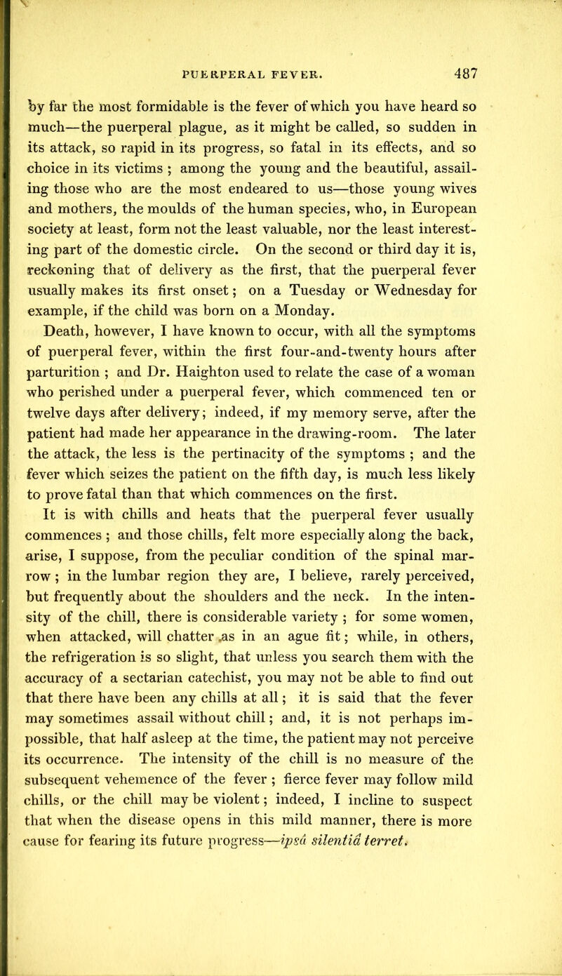 by far the most formidable is the fever of which you have heard so much—the puerperal plague, as it might be called, so sudden in its attack, so rapid in its progress, so fatal in its effects, and so choice in its victims ; among the young and the beautiful, assail- ing those who are the most endeared to us—those young wives and mothers, the moulds of the human species, who, in European society at least, form not the least valuable, nor the least interest- ing part of the domestic circle. On the second or third day it is, reckoning that of delivery as the first, that the puerperal fever usually makes its first onset; on a Tuesday or Wednesday for example, if the child was born on a Monday. Death, however, I have known to occur, with all the symptoms of puerperal fever, within the first four-and-twenty hours after parturition ; and Dr. Haighton used to relate the case of a woman who perished under a puerperal fever, which commenced ten or twelve days after delivery; indeed, if my memory serve, after the patient had made her appearance in the drawing-room. The later the attack, the less is the pertinacity of the symptoms ; and the fever which seizes the patient on the fifth day, is much less likely to prove fatal than that which commences on the first. It is with chills and heats that the puerperal fever usually commences ; and those chills, felt more especially along the back, arise, I suppose, from the peculiar condition of the spinal mar- row ; in the lumbar region they are, I believe, rarely perceived, but frequently about the shoulders and the neck. In the inten- sity of the chill, there is considerable variety ; for some women, when attacked, will chatter .as in an ague fit; while, in others, the refrigeration is so slight, that unless you search them with the accuracy of a sectarian catechist, you may not be able to find out that there have been any chills at all; it is said that the fever may sometimes assail without chill; and, it is not perhaps im- possible, that half asleep at the time, the patient may not perceive its occurrence. The intensity of the chill is no measure of the subsequent vehemence of the fever ; fierce fever may follow mild chills, or the chill may be violent; indeed, I incline to suspect that when the disease opens in this mild manner, there is more cause for fearing its future progress—ipsa silentid terret.