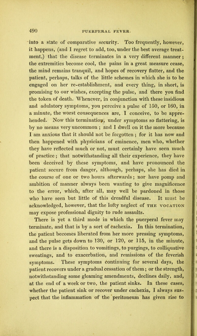 into a state of comparative security. Too frequently, however, it happens, (and I regret to add, too, under the best average treat- ment,) that the disease terminates in a very different manner ; the extremities become cool, the pains in a great measure cease, the mind remains tranquil, and hopes of recovery flatter, and the patient, perhaps, talks of the little schemes in which she is to be engaged on her re-establishment, and every thing, in short, is promising to our wishes, excepting the pulse, and there you find the token of death. Whenever, in conjunction with these insidious and adulatory symptoms, you perceive a pulse of 150, or 160, in a minute, the worst consequences are, I conceive, to be appre- hended. Now this termination, under symptoms so flattering, is by no means very uncommon ; and I dwell on it the more because I am anxious that it should not be forgotten ; for it has now and then happened with physicians of eminence, men who, whether they have reflected much, or not, must certainly have seen much of practice ; that notwithstanding all their experience, they have been deceived by these symptoms, and have pronounced the patient secure from danger, although, perhaps, she has died in the course of one or two hours afterwards; nor have pomp and ambition of manner always been wanting to give magnificence to the error, which, after all, may well be pardoned in those who have seen but little of this dreadful disease. It must be acknowledged, however, that the lofty neglect of the vocation may expose professional dignity to rude assaults. There is yet a third mode in which the puerperal fever may terminate, and that is by a sort of cachexia. In this termination, the patient becomes liberated from her more pressing symptoms, and the pulse gets down to 130, or 120, or 115, in the minute, and there is a disposition to vomitings, to purgings, to colliquative sweatings, and to exacerbation, and remissions of the feverish symptoms. These symptoms Continuing for several days, the patient recovers under a gradual cessation of them; or the strength, notwithstanding some gleaming amendments, declines daily, and, at the end of a week or two, the patient sinks. In these cases, whether the patient sink or recover under cachexia, I always sus- pect that the inflammation of the peritoneum has given rise to