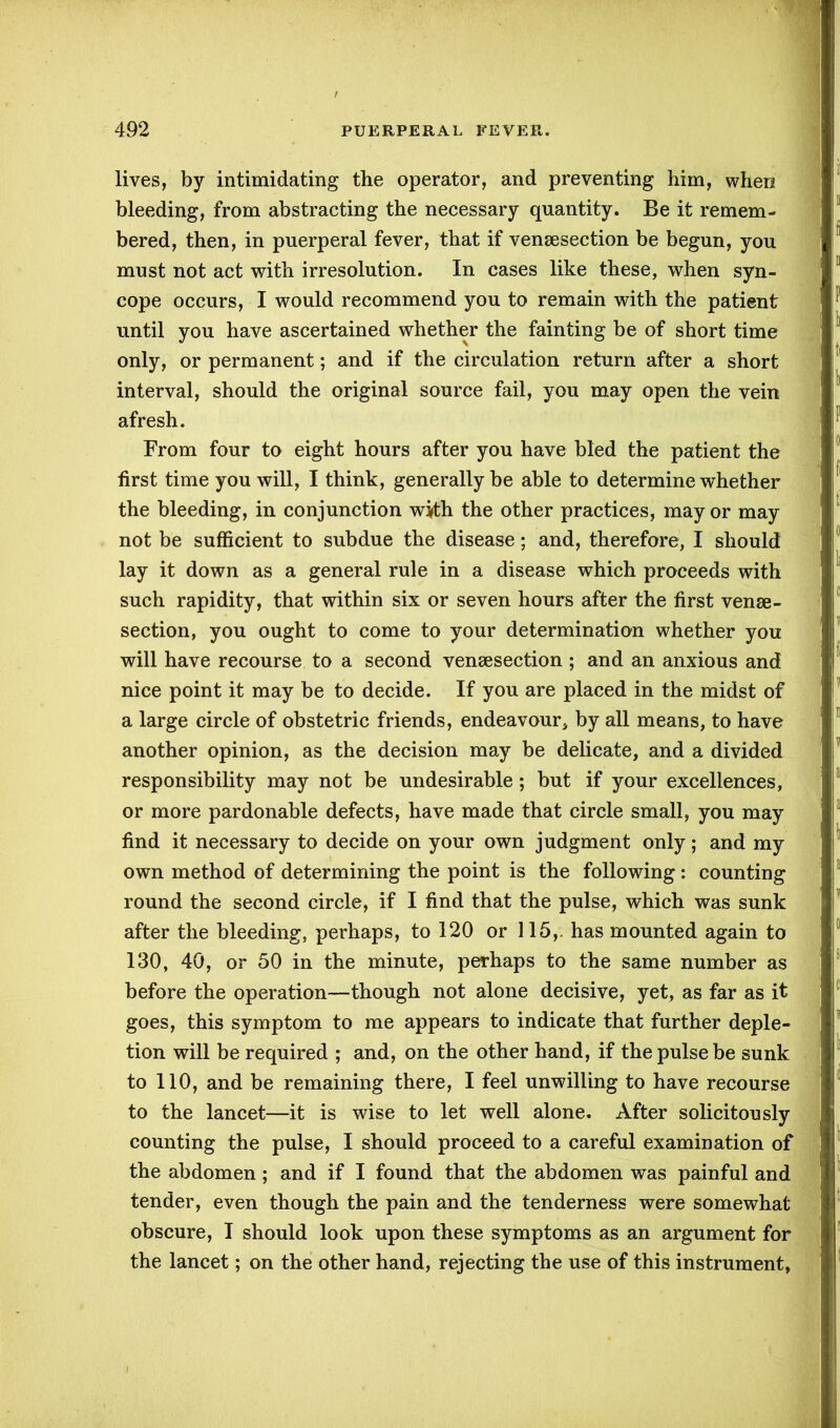 lives, by intimidating the operator, and preventing him, when bleeding, from abstracting the necessary quantity. Be it remem- bered, then, in puerperal fever, that if venesection be begun, you must not act with irresolution. In cases like these, when syn- cope occurs, I would recommend you to remain with the patient until you have ascertained whether the fainting be of short time only, or permanent; and if the circulation return after a short interval, should the original source fail, you may open the vein afresh. From four to eight hours after you have bled the patient the first time you will, I think, generally be able to determine whether the bleeding, in conjunction with the other practices, may or may not be sufficient to subdue the disease; and, therefore, I should lay it down as a general rule in a disease which proceeds with such rapidity, that within six or seven hours after the first venae - section, you ought to come to your determination whether you will have recourse to a second venesection ; and an anxious and nice point it may be to decide. If you are placed in the midst of a large circle of obstetric friends, endeavour* by all means, to have another opinion, as the decision may be delicate, and a divided responsibility may not be undesirable; but if your excellences, or more pardonable defects, have made that circle small, you may find it necessary to decide on your own judgment only; and my own method of determining the point is the following: counting round the second circle, if I find that the pulse, which was sunk after the bleeding, perhaps, to 120 or 115,. has mounted again to 130, 40, or 50 in the minute, perhaps to the same number as before the operation—though not alone decisive, yet, as far as it goes, this symptom to me appears to indicate that further deple- tion will be required ; and, on the other hand, if the pulse be sunk to 110, and be remaining there, I feel unwilling to have recourse to the lancet—it is wise to let well alone. After solicitously counting the pulse, I should proceed to a careful examination of the abdomen ; and if I found that the abdomen was painful and tender, even though the pain and the tenderness were somewhat obscure, I should look upon these symptoms as an argument for the lancet; on the other hand, rejecting the use of this instrument,