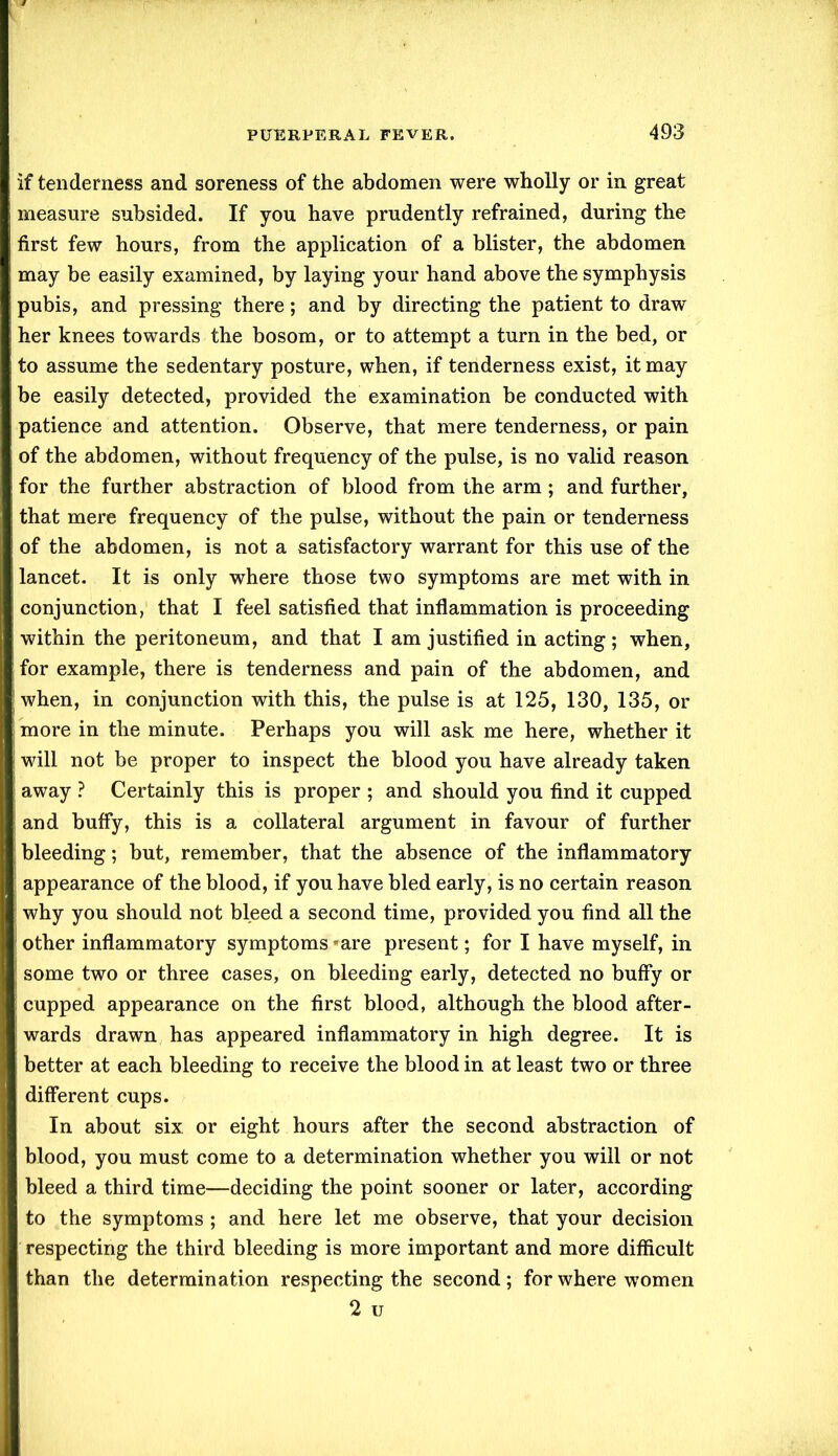 If tenderness and soreness of the abdomen were wholly or in great measure subsided. If you have prudently refrained, during the first few hours, from the application of a blister, the abdomen may be easily examined, by laying your hand above the symphysis pubis, and pressing there; and by directing the patient to draw her knees towards the bosom, or to attempt a turn in the bed, or to assume the sedentary posture, when, if tenderness exist, it may be easily detected, provided the examination be conducted with patience and attention. Observe, that mere tenderness, or pain of the abdomen, without frequency of the pulse, is no valid reason for the further abstraction of blood from the arm; and further, that mere frequency of the pulse, without the pain or tenderness of the abdomen, is not a satisfactory warrant for this use of the lancet. It is only where those two symptoms are met with in conjunction, that I feel satisfied that inflammation is proceeding within the peritoneum, and that I am justified in acting; when, for example, there is tenderness and pain of the abdomen, and when, in conjunction with this, the pulse is at 125, 130, 135, or more in the minute. Perhaps you will ask me here, whether it will not be proper to inspect the blood you have already taken away ? Certainly this is proper ; and should you find it cupped and buffy, this is a collateral argument in favour of further bleeding; but, remember, that the absence of the inflammatory appearance of the blood, if you have bled early, is no certain reason why you should not bleed a second time, provided you find all the other inflammatory symptoms *are present; for I have myself, in some two or three cases, on bleeding early, detected no buffy or cupped appearance on the first blood, although the blood after- wards drawn has appeared inflammatory in high degree. It is better at each bleeding to receive the blood in at least two or three different cups. In about six or eight hours after the second abstraction of blood, you must come to a determination whether you will or not bleed a third time—deciding the point sooner or later, according to the symptoms ; and here let me observe, that your decision respecting the third bleeding is more important and more difficult than the determination respecting the second; for where women 2 u