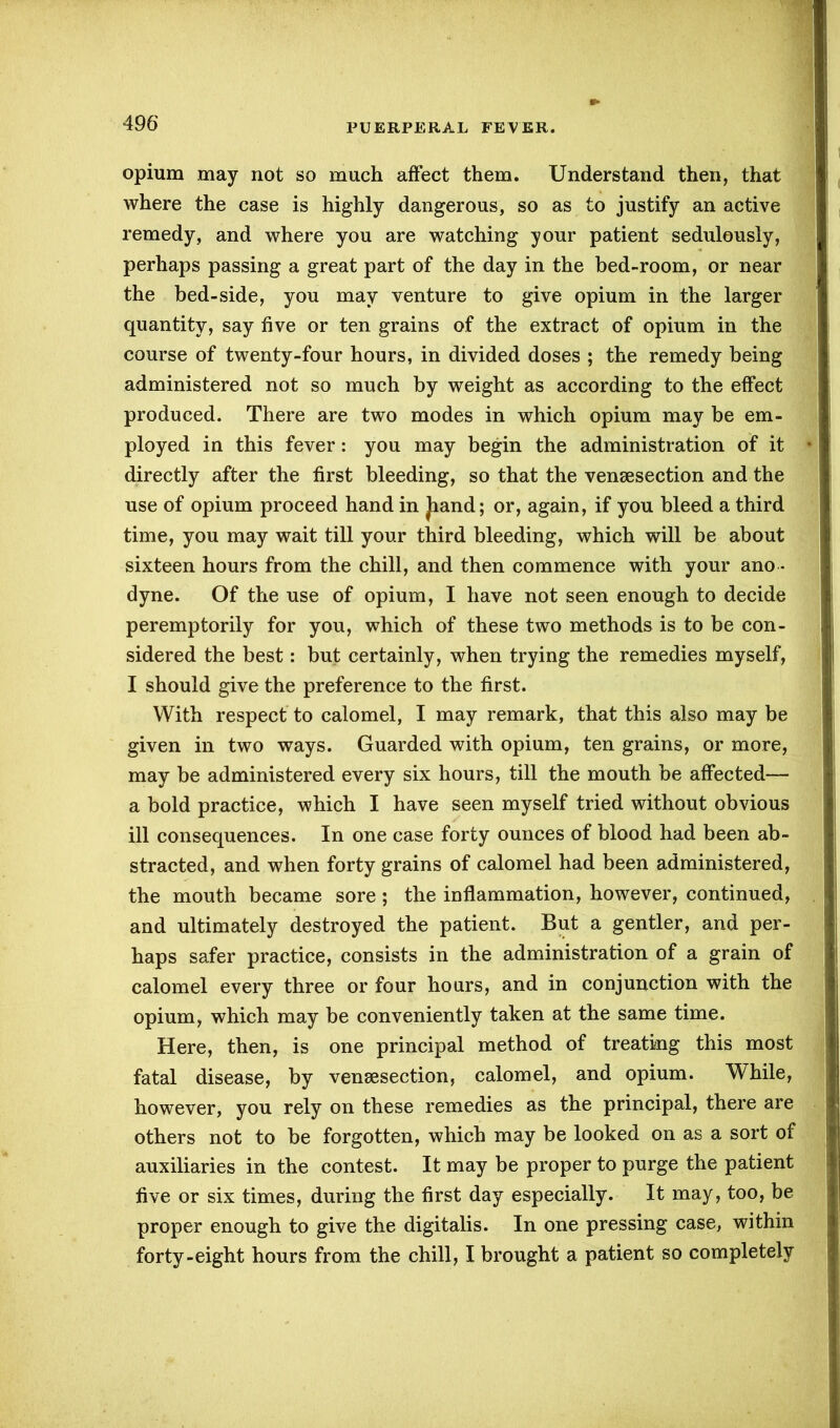 opium may not so much affect them. Understand then, that where the case is highly dangerous, so as to justify an active remedy, and where you are watching your patient sedulously, perhaps passing a great part of the day in the bed-room, or near the bed-side, you may venture to give opium in the larger quantity, say five or ten grains of the extract of opium in the course of twenty-four hours, in divided doses ; the remedy being administered not so much by weight as according to the effect produced. There are two modes in which opium may be em- ployed in this fever: you may begin the administration of it directly after the first bleeding, so that the vensesection and the use of opium proceed hand in Jiand; or, again, if you bleed a third time, you may wait till your third bleeding, which will be about sixteen hours from the chill, and then commence with your ano - dyne. Of the use of opium, I have not seen enough to decide peremptorily for you, which of these two methods is to be con- sidered the best: but certainly, when trying the remedies myself, I should give the preference to the first. With respect to calomel, I may remark, that this also may be given in two ways. Guarded with opium, ten grains, or more, may be administered every six hours, till the mouth be affected— a bold practice, which I have seen myself tried without obvious ill consequences. In one case forty ounces of blood had been ab- stracted, and when forty grains of calomel had been administered, the mouth became sore ; the inflammation, however, continued, and ultimately destroyed the patient. But a gentler, and per- haps safer practice, consists in the administration of a grain of calomel every three or four hours, and in conjunction with the opium, which may be conveniently taken at the same time. Here, then, is one principal method of treating this most fatal disease, by vensesection, calomel, and opium. While, however, you rely on these remedies as the principal, there are others not to be forgotten, which may be looked on as a sort of auxiliaries in the contest. It may be proper to purge the patient five or six times, during the first day especially. It may, too, be proper enough to give the digitalis. In one pressing case, within forty-eight hours from the chill, I brought a patient so completely