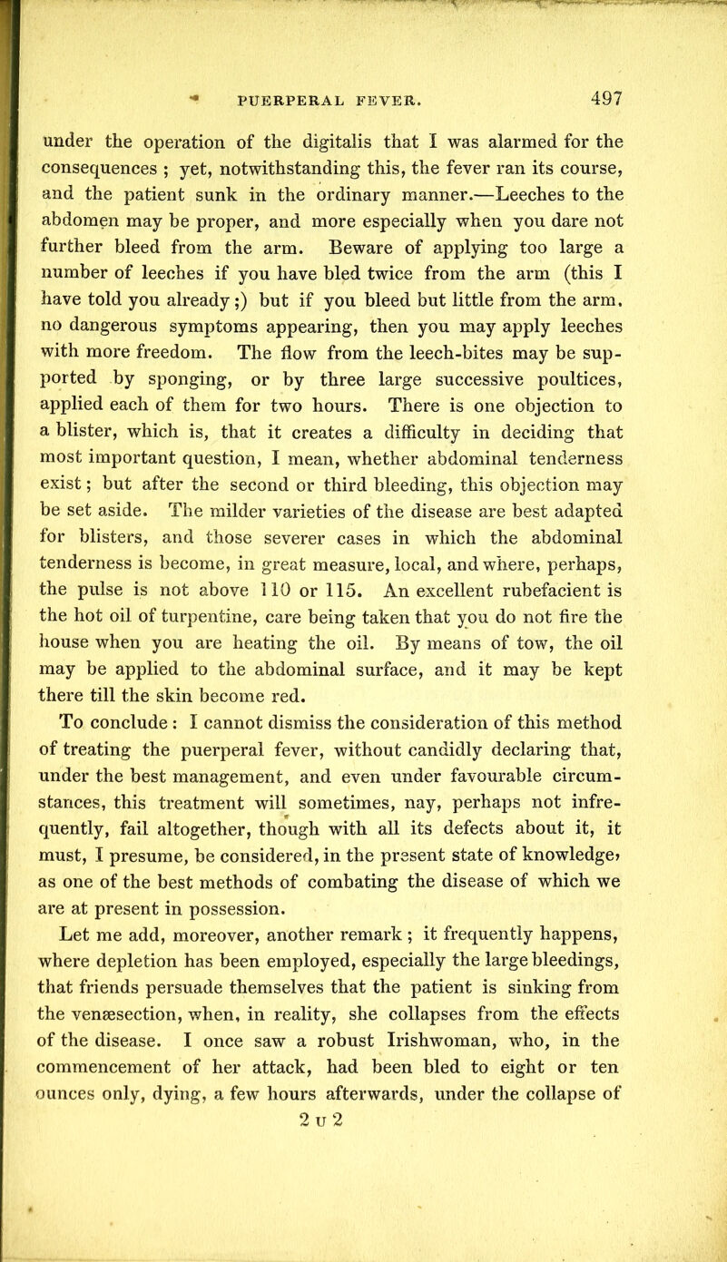 under the operation of the digitalis that X was alarmed for the consequences ; yet, notwithstanding this, the fever ran its course, and the patient sunk in the ordinary manner.—Leeches to the abdomen may be proper, and more especially when you dare not further bleed from the arm. Beware of applying too large a number of leeches if you have bled twice from the arm (this I have told you already;) but if you bleed but little from the arm. no dangerous symptoms appearing, then you may apply leeches with more freedom. The flow from the leech-bites may be sup- ported by sponging, or by three large successive poultices, applied each of them for two hours. There is one objection to a blister, which is, that it creates a difficulty in deciding that most important question, I mean, whether abdominal tenderness exist; but after the second or third bleeding, this objection may be set aside. The milder varieties of the disease are best adapted for blisters, and those severer cases in which the abdominal tenderness is become, in great measure, local, and where, perhaps, the pulse is not above 110 or 115. An excellent rubefacient is the hot oil of turpentine, care being taken that you do not fire the house when you are heating the oil. By means of tow, the oil may be applied to the abdominal surface, and it may be kept there till the skin become red. To conclude : X cannot dismiss the consideration of this method of treating the puerperal fever, without candidly declaring that, under the best management, and even under favourable circum- stances, this treatment will sometimes, nay, perhaps not infre- quently, fail altogether, though with all its defects about it, it must, X presume, be considered, in the present state of knowledge* as one of the best methods of combating the disease of which we are at present in possession. Let me add, moreover, another remark ; it frequently happens, where depletion has been employed, especially the large bleedings, that friends persuade themselves that the patient is sinking from the vensesection, when, in reality, she collapses from the effects of the disease. I once saw a robust Irishwoman, who, in the commencement of her attack, had been bled to eight or ten ounces only, dying, a few hours afterwards, under the collapse of 2 u 2