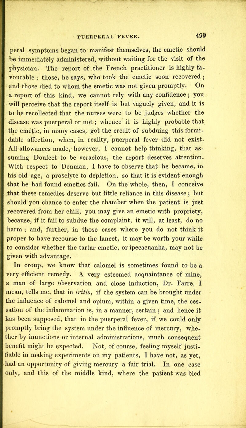 peral symptoms began to manifest themselves, the emetic should be immediately administered, without waiting for the visit of the physician. The report of the French practitioner is highly fa- vourable ; those, he says, who took the emetic soon recovered ; and those died to whom the emetic was not given promptly. On a report of this kind, we cannot rely with any confidence ; you will perceive that the report itself is but vaguely given, and it is to be recollected that the nurses were to be judges whether the disease was puerperal or not; whence it is highly probable that the emetic, in many cases, got the credit of subduing this formi- dable affection, when, in reality, puerperal fever did not exist. All allowances made, however, I cannot help thinking, that as- suming Doulcet to be veracious, the report deserves attention. With respect to Denman, I have to observe that he became, in his old age, a proselyte to depletion, so that it is evident enough that he had found emetics fail. On the whole, then, I conceive that these remedies deserve but little reliance in this disease ; but should you chance to enter the chamber when the patient is just recovered from her chill, you may give an emetic with propriety, because, if it fail to subdue the complaint, it will, at least, do no harm ; and, further, in those cases where you do not think it proper to have recourse to the lancet, it may be worth your while to consider whether the tartar emetic, or ipecacuanha, may not be given with advantage. In croup, we know that calomel is sometimes found to be a very efficient remedy. A very esteemed acquaintance of mine, a man of large observation and close induction, Dr. Farre, I mean, tells me, that in iritis, if the system can be brought under the influence of calomel and opium, within a given time, the ces- sation of the inflammation is, in a manner, certain ; and hence it has been supposed, that in the puerperal fever, if we could only promptly bring the system under the influence of mercury, whe- ther by inunctions or internal administrations, much consequent benefit might be expected. Not, of course, feeling myself justi- fiable in making experiments on my patients, I have not, as yet, had an opportunity of giving mercury a fair trial. In one case only, and this of the middle kind, where the patient was bled